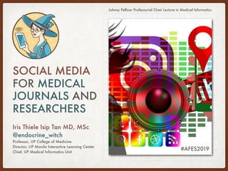 SOCIAL MEDIA
FOR MEDICAL
JOURNALS AND
RESEARCHERS
Iris Thiele Isip Tan MD, MSc
@endocrine_witch
Professor, UP College of Medicine
Director, UP Manila Interactive Learning Center
Chief, UP Medical Informatics Unit
Johnny Pellicer Professorial Chair Lecture in Medical Informatics
#AFES2019
 