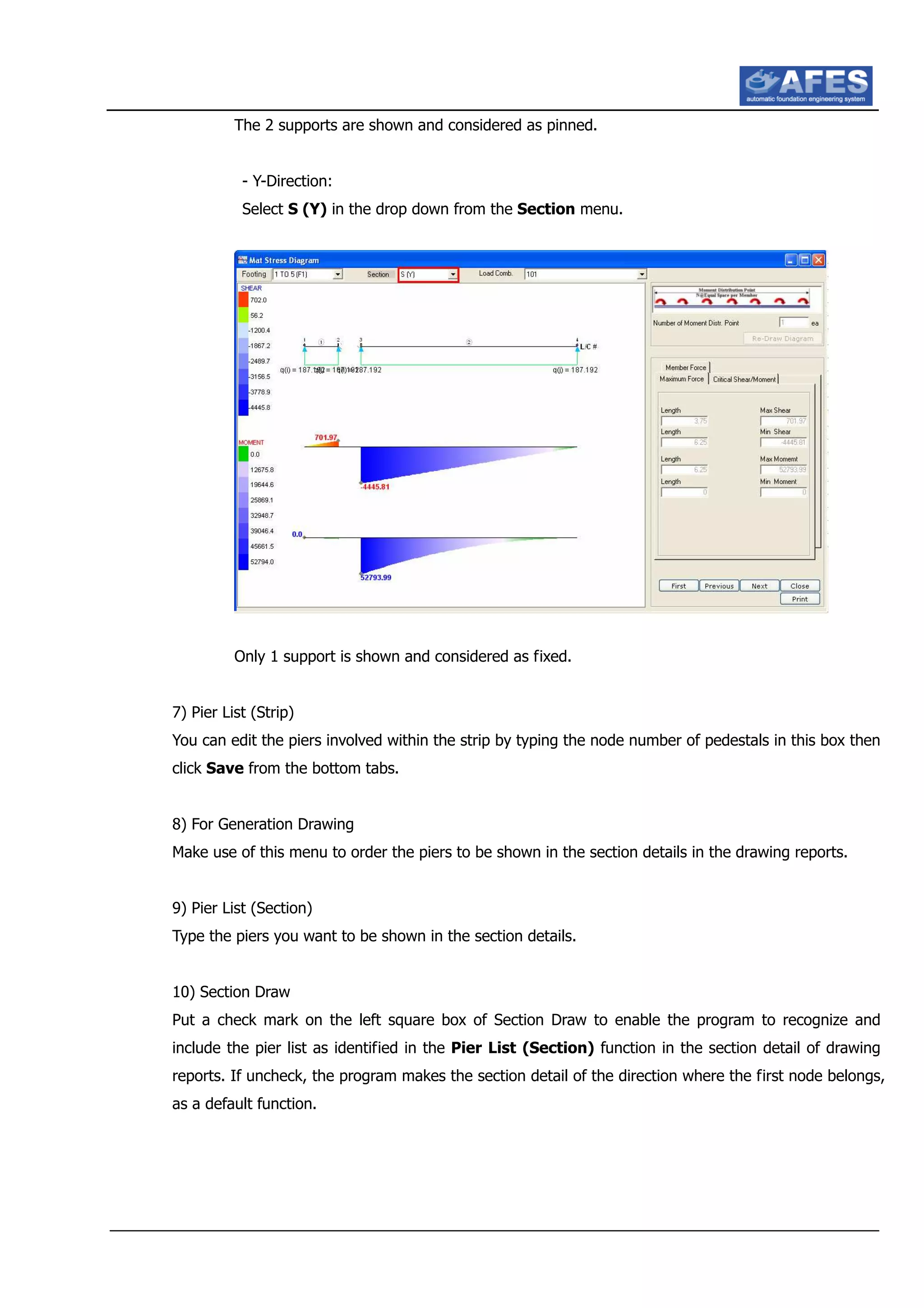The 2 supports are shown and considered as pinned.
- Y-Direction:
Select S (Y) in the drop down from the Section menu.
Only 1 support is shown and considered as fixed.
7) Pier List (Strip)
You can edit the piers involved within the strip by typing the node number of pedestals in this box then
click Save from the bottom tabs.
8) For Generation Drawing
Make use of this menu to order the piers to be shown in the section details in the drawing reports.
9) Pier List (Section)
Type the piers you want to be shown in the section details.
10) Section Draw
Put a check mark on the left square box of Section Draw to enable the program to recognize and
include the pier list as identified in the Pier List (Section) function in the section detail of drawing
reports. If uncheck, the program makes the section detail of the direction where the first node belongs,
as a default function.
 