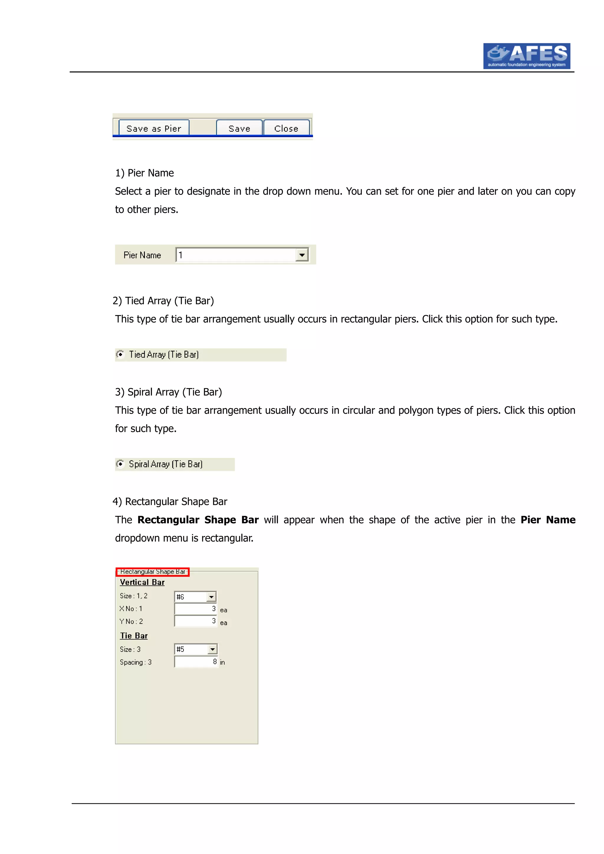 1) Pier Name
Select a pier to designate in the drop down menu. You can set for one pier and later on you can copy
to other piers.
2) Tied Array (Tie Bar)
This type of tie bar arrangement usually occurs in rectangular piers. Click this option for such type.
3) Spiral Array (Tie Bar)
This type of tie bar arrangement usually occurs in circular and polygon types of piers. Click this option
for such type.
4) Rectangular Shape Bar
The Rectangular Shape Bar will appear when the shape of the active pier in the Pier Name
dropdown menu is rectangular.
 