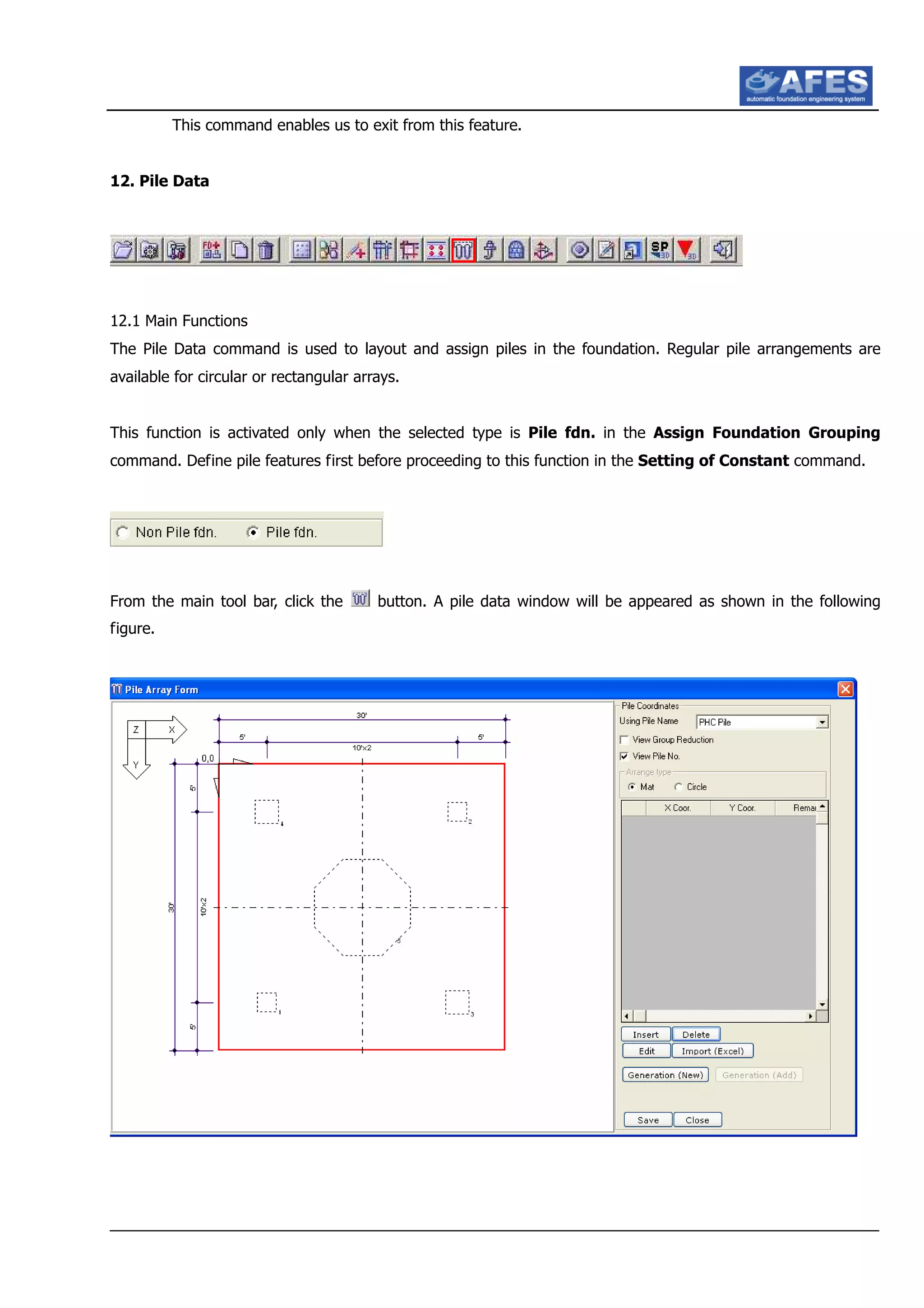 This command enables us to exit from this feature.
12. Pile Data
12.1 Main Functions
The Pile Data command is used to layout and assign piles in the foundation. Regular pile arrangements are
available for circular or rectangular arrays.
This function is activated only when the selected type is Pile fdn. in the Assign Foundation Grouping
command. Define pile features first before proceeding to this function in the Setting of Constant command.
From the main tool bar, click the button. A pile data window will be appeared as shown in the following
figure.
 