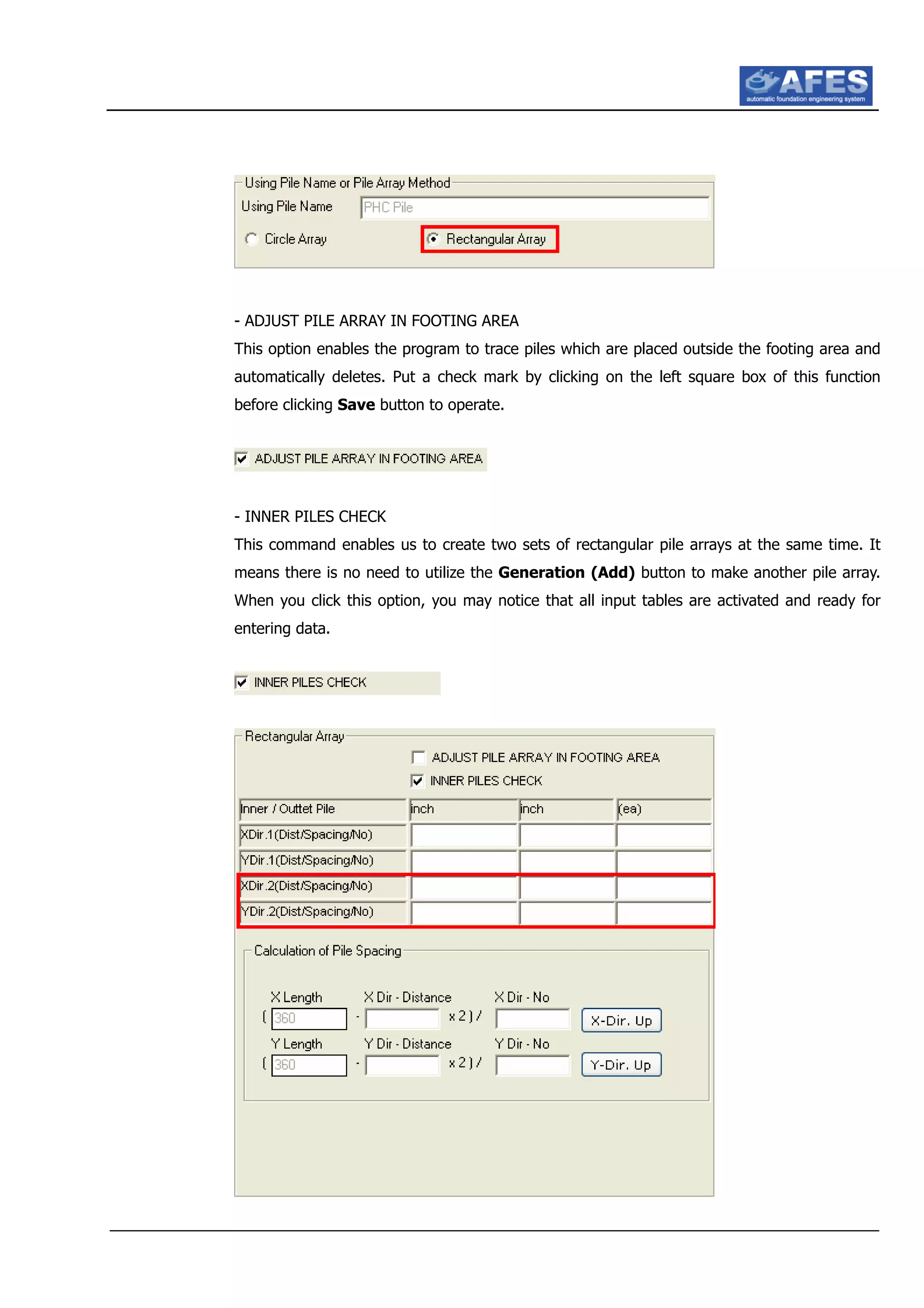 - ADJUST PILE ARRAY IN FOOTING AREA
This option enables the program to trace piles which are placed outside the footing area and
automatically deletes. Put a check mark by clicking on the left square box of this function
before clicking Save button to operate.
- INNER PILES CHECK
This command enables us to create two sets of rectangular pile arrays at the same time. It
means there is no need to utilize the Generation (Add) button to make another pile array.
When you click this option, you may notice that all input tables are activated and ready for
entering data.
 
