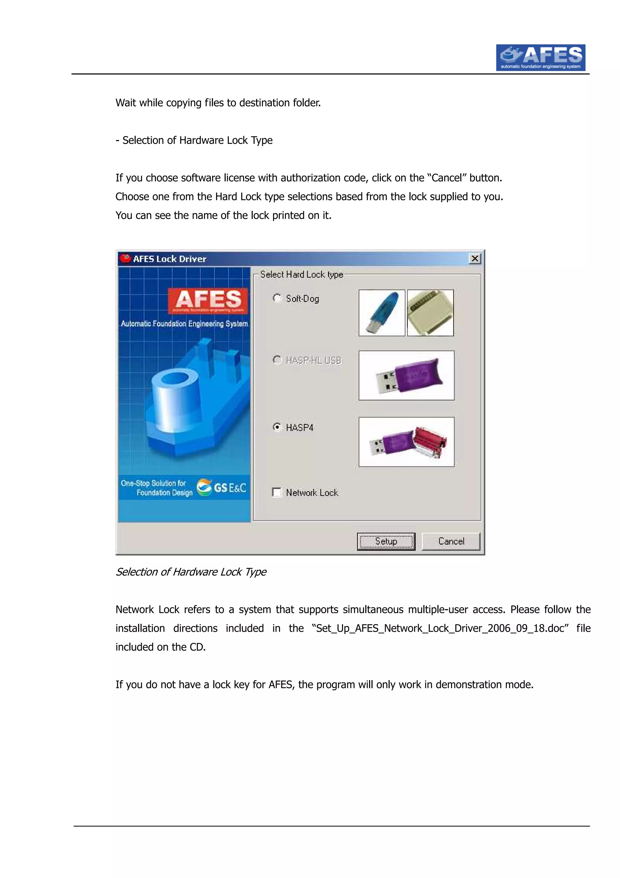 Wait while copying files to destination folder.
- Selection of Hardware Lock Type
If you choose software license with authorization code, click on the “Cancel” button.
Choose one from the Hard Lock type selections based from the lock supplied to you.
You can see the name of the lock printed on it.
Selection of Hardware Lock Type
Network Lock refers to a system that supports simultaneous multiple-user access. Please follow the
installation directions included in the “Set_Up_AFES_Network_Lock_Driver_2006_09_18.doc” file
included on the CD.
If you do not have a lock key for AFES, the program will only work in demonstration mode.
 