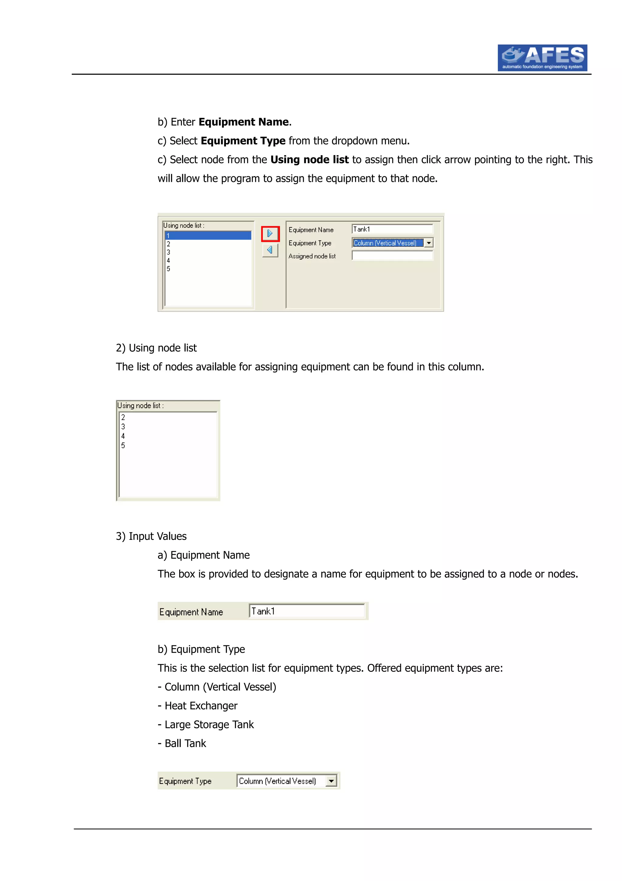 b) Enter Equipment Name.
c) Select Equipment Type from the dropdown menu.
c) Select node from the Using node list to assign then click arrow pointing to the right. This
will allow the program to assign the equipment to that node.
2) Using node list
The list of nodes available for assigning equipment can be found in this column.
3) Input Values
a) Equipment Name
The box is provided to designate a name for equipment to be assigned to a node or nodes.
b) Equipment Type
This is the selection list for equipment types. Offered equipment types are:
- Column (Vertical Vessel)
- Heat Exchanger
- Large Storage Tank
- Ball Tank
 