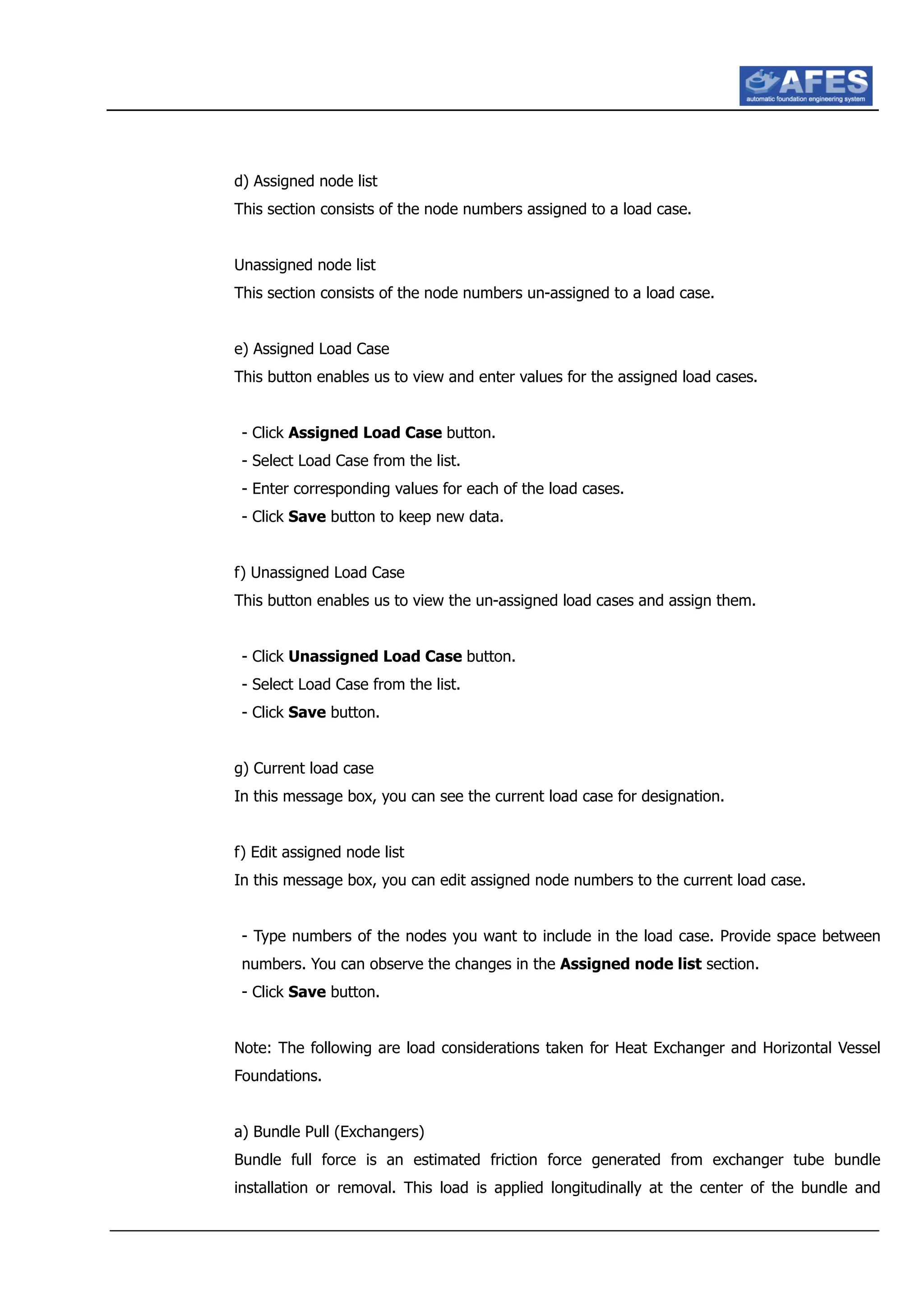 d) Assigned node list
This section consists of the node numbers assigned to a load case.
Unassigned node list
This section consists of the node numbers un-assigned to a load case.
e) Assigned Load Case
This button enables us to view and enter values for the assigned load cases.
- Click Assigned Load Case button.
- Select Load Case from the list.
- Enter corresponding values for each of the load cases.
- Click Save button to keep new data.
f) Unassigned Load Case
This button enables us to view the un-assigned load cases and assign them.
- Click Unassigned Load Case button.
- Select Load Case from the list.
- Click Save button.
g) Current load case
In this message box, you can see the current load case for designation.
f) Edit assigned node list
In this message box, you can edit assigned node numbers to the current load case.
- Type numbers of the nodes you want to include in the load case. Provide space between
numbers. You can observe the changes in the Assigned node list section.
- Click Save button.
Note: The following are load considerations taken for Heat Exchanger and Horizontal Vessel
Foundations.
a) Bundle Pull (Exchangers)
Bundle full force is an estimated friction force generated from exchanger tube bundle
installation or removal. This load is applied longitudinally at the center of the bundle and
 
