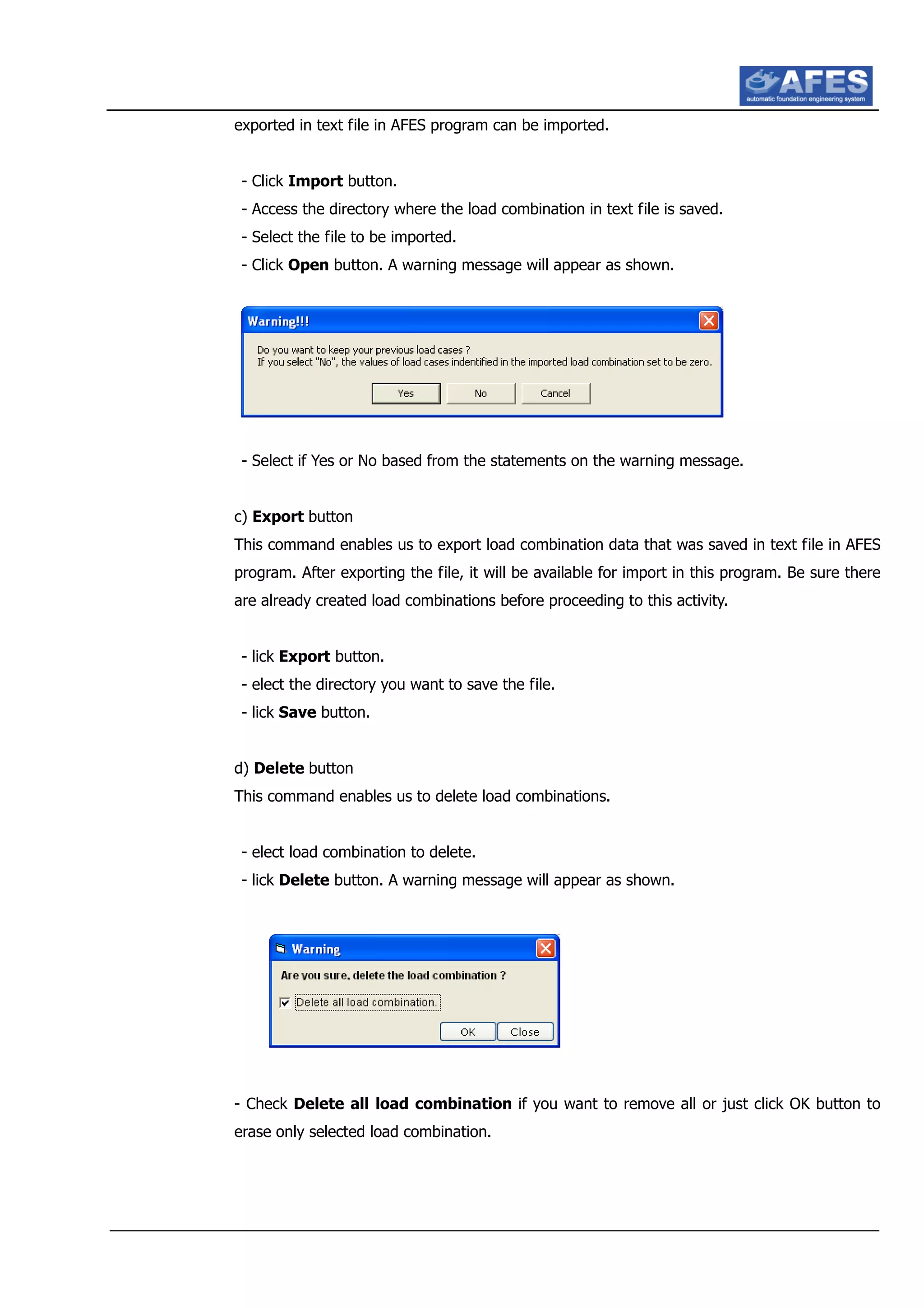 exported in text file in AFES program can be imported.
- Click Import button.
- Access the directory where the load combination in text file is saved.
- Select the file to be imported.
- Click Open button. A warning message will appear as shown.
- Select if Yes or No based from the statements on the warning message.
c) Export button
This command enables us to export load combination data that was saved in text file in AFES
program. After exporting the file, it will be available for import in this program. Be sure there
are already created load combinations before proceeding to this activity.
- lick Export button.
- elect the directory you want to save the file.
- lick Save button.
d) Delete button
This command enables us to delete load combinations.
- elect load combination to delete.
- lick Delete button. A warning message will appear as shown.
- Check Delete all load combination if you want to remove all or just click OK button to
erase only selected load combination.
 