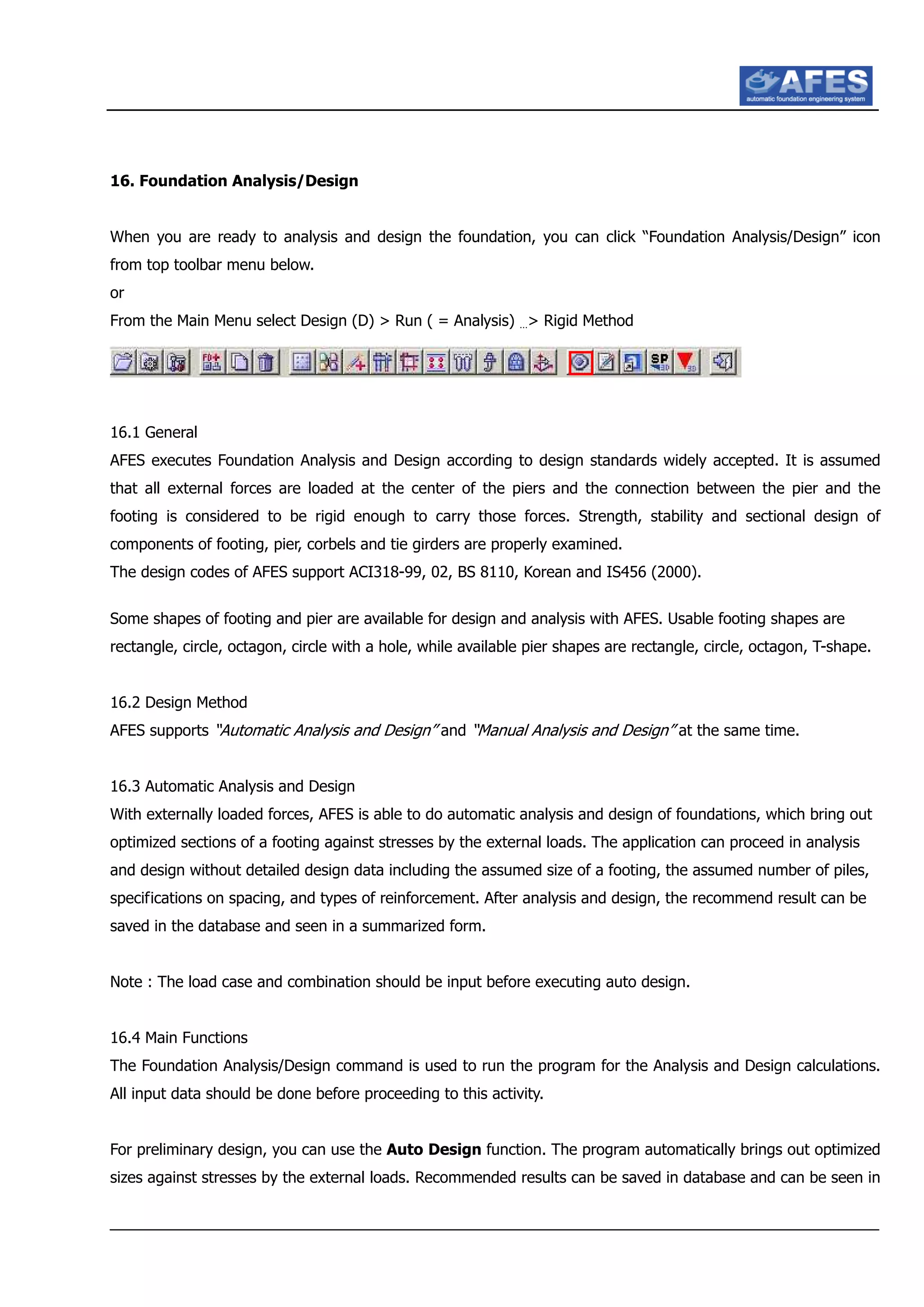 16. Foundation Analysis/Design
When you are ready to analysis and design the foundation, you can click “Foundation Analysis/Design” icon
from top toolbar menu below.
or
From the Main Menu select Design (D) > Run ( = Analysis) …> Rigid Method
16.1 General
AFES executes Foundation Analysis and Design according to design standards widely accepted. It is assumed
that all external forces are loaded at the center of the piers and the connection between the pier and the
footing is considered to be rigid enough to carry those forces. Strength, stability and sectional design of
components of footing, pier, corbels and tie girders are properly examined.
The design codes of AFES support ACI318-99, 02, BS 8110, Korean and IS456 (2000).
Some shapes of footing and pier are available for design and analysis with AFES. Usable footing shapes are
rectangle, circle, octagon, circle with a hole, while available pier shapes are rectangle, circle, octagon, T-shape.
16.2 Design Method
AFES supports “Automatic Analysis and Design” and “Manual Analysis and Design” at the same time.
16.3 Automatic Analysis and Design
With externally loaded forces, AFES is able to do automatic analysis and design of foundations, which bring out
optimized sections of a footing against stresses by the external loads. The application can proceed in analysis
and design without detailed design data including the assumed size of a footing, the assumed number of piles,
specifications on spacing, and types of reinforcement. After analysis and design, the recommend result can be
saved in the database and seen in a summarized form.
Note : The load case and combination should be input before executing auto design.
16.4 Main Functions
The Foundation Analysis/Design command is used to run the program for the Analysis and Design calculations.
All input data should be done before proceeding to this activity.
For preliminary design, you can use the Auto Design function. The program automatically brings out optimized
sizes against stresses by the external loads. Recommended results can be saved in database and can be seen in
 