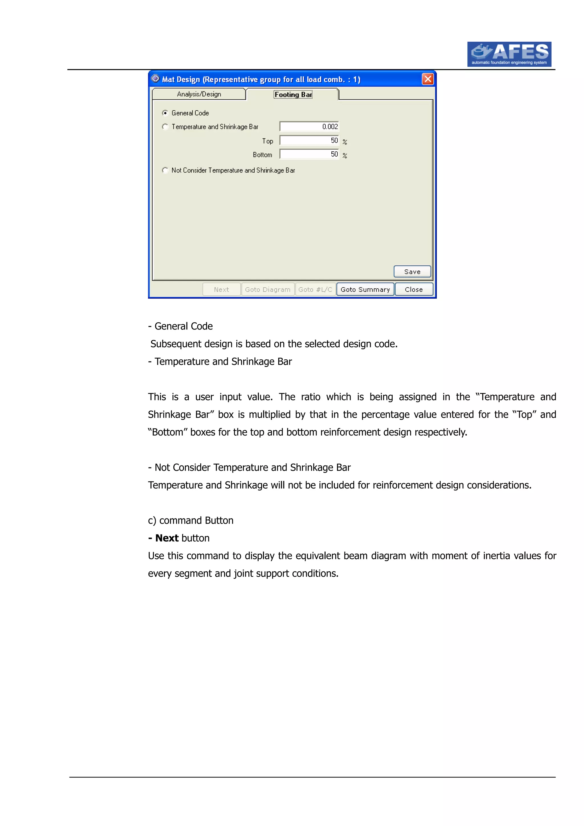 - General Code
Subsequent design is based on the selected design code.
- Temperature and Shrinkage Bar
This is a user input value. The ratio which is being assigned in the “Temperature and
Shrinkage Bar” box is multiplied by that in the percentage value entered for the “Top” and
“Bottom” boxes for the top and bottom reinforcement design respectively.
- Not Consider Temperature and Shrinkage Bar
Temperature and Shrinkage will not be included for reinforcement design considerations.
c) command Button
- Next button
Use this command to display the equivalent beam diagram with moment of inertia values for
every segment and joint support conditions.
 