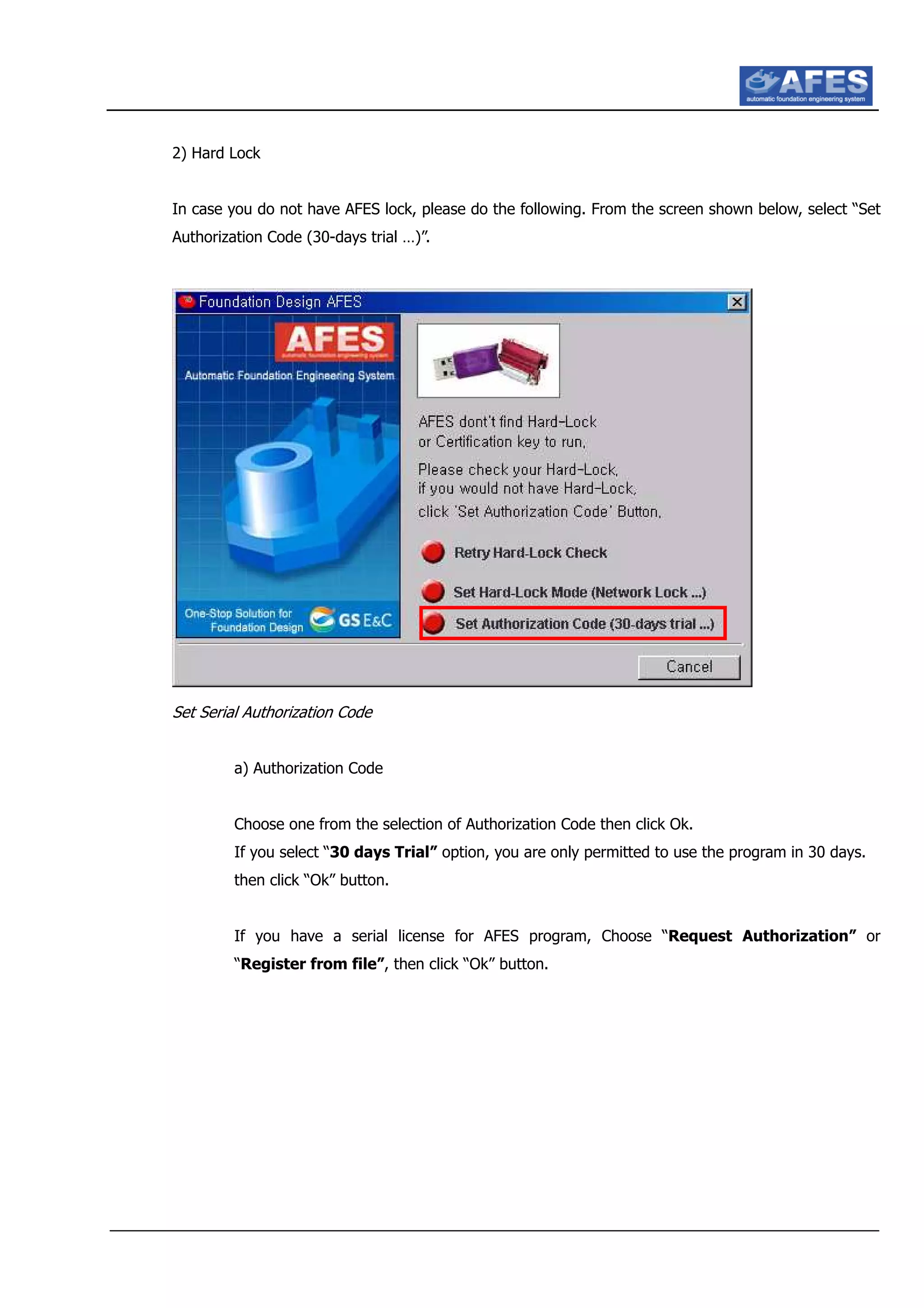 2) Hard Lock
In case you do not have AFES lock, please do the following. From the screen shown below, select “Set
Authorization Code (30-days trial …)”.
Set Serial Authorization Code
a) Authorization Code
Choose one from the selection of Authorization Code then click Ok.
If you select “30 days Trial” option, you are only permitted to use the program in 30 days.
then click “Ok” button.
If you have a serial license for AFES program, Choose “Request Authorization” or
“Register from file”, then click “Ok” button.
 