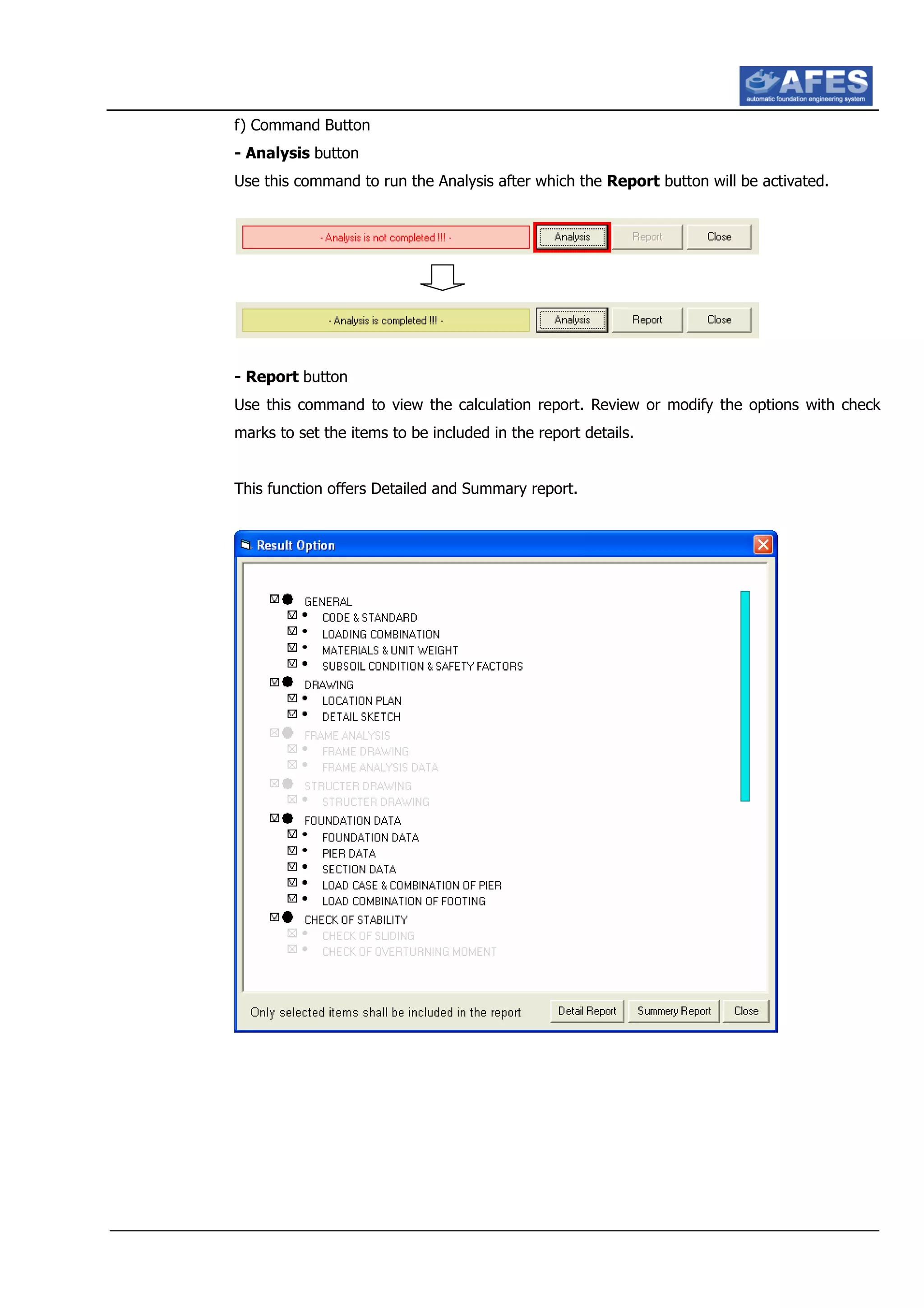 f) Command Button
- Analysis button
Use this command to run the Analysis after which the Report button will be activated.
- Report button
Use this command to view the calculation report. Review or modify the options with check
marks to set the items to be included in the report details.
This function offers Detailed and Summary report.
 