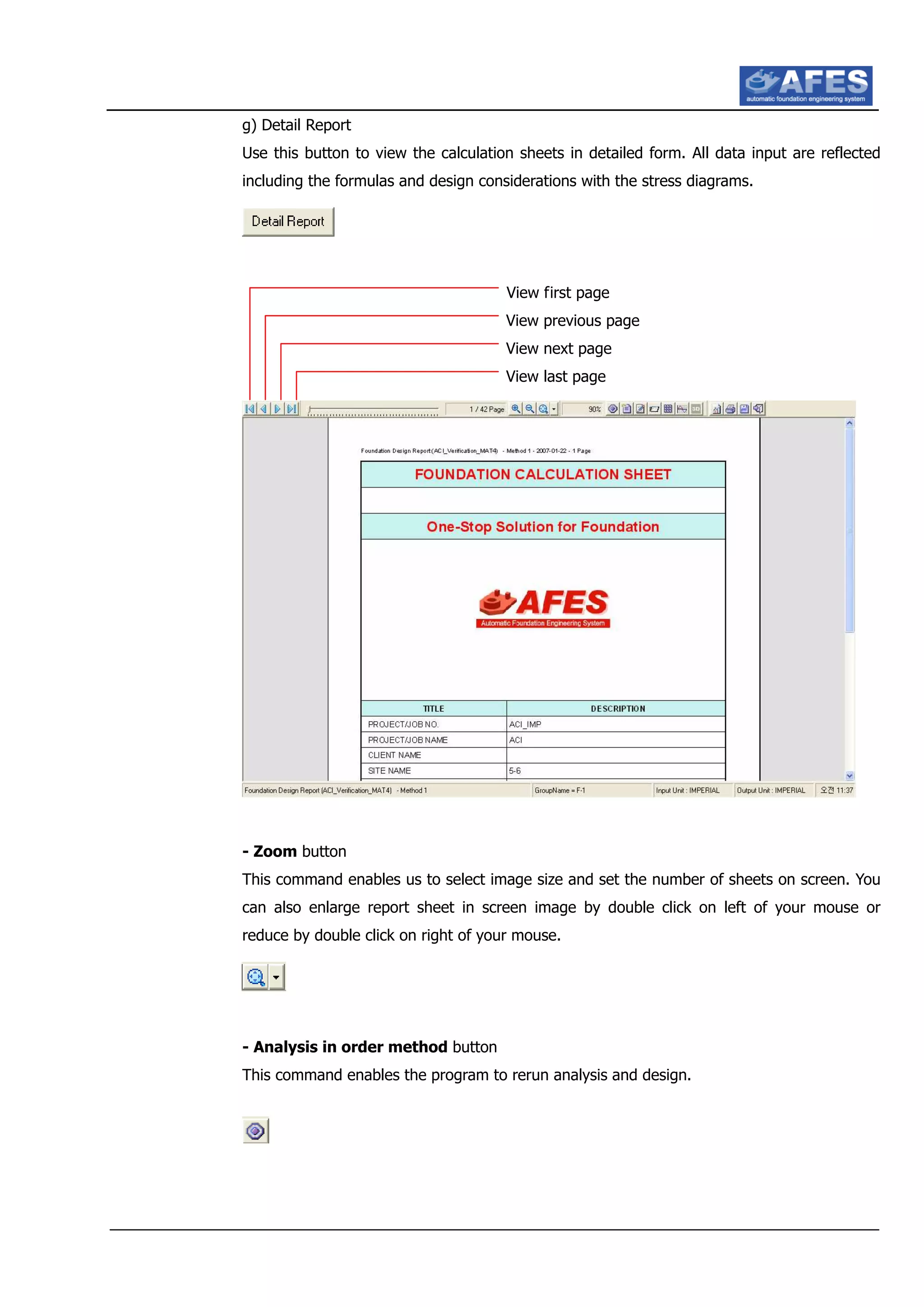 g) Detail Report
Use this button to view the calculation sheets in detailed form. All data input are reflected
including the formulas and design considerations with the stress diagrams.
View first page
View previous page
View next page
View last page
- Zoom button
This command enables us to select image size and set the number of sheets on screen. You
can also enlarge report sheet in screen image by double click on left of your mouse or
reduce by double click on right of your mouse.
- Analysis in order method button
This command enables the program to rerun analysis and design.
 