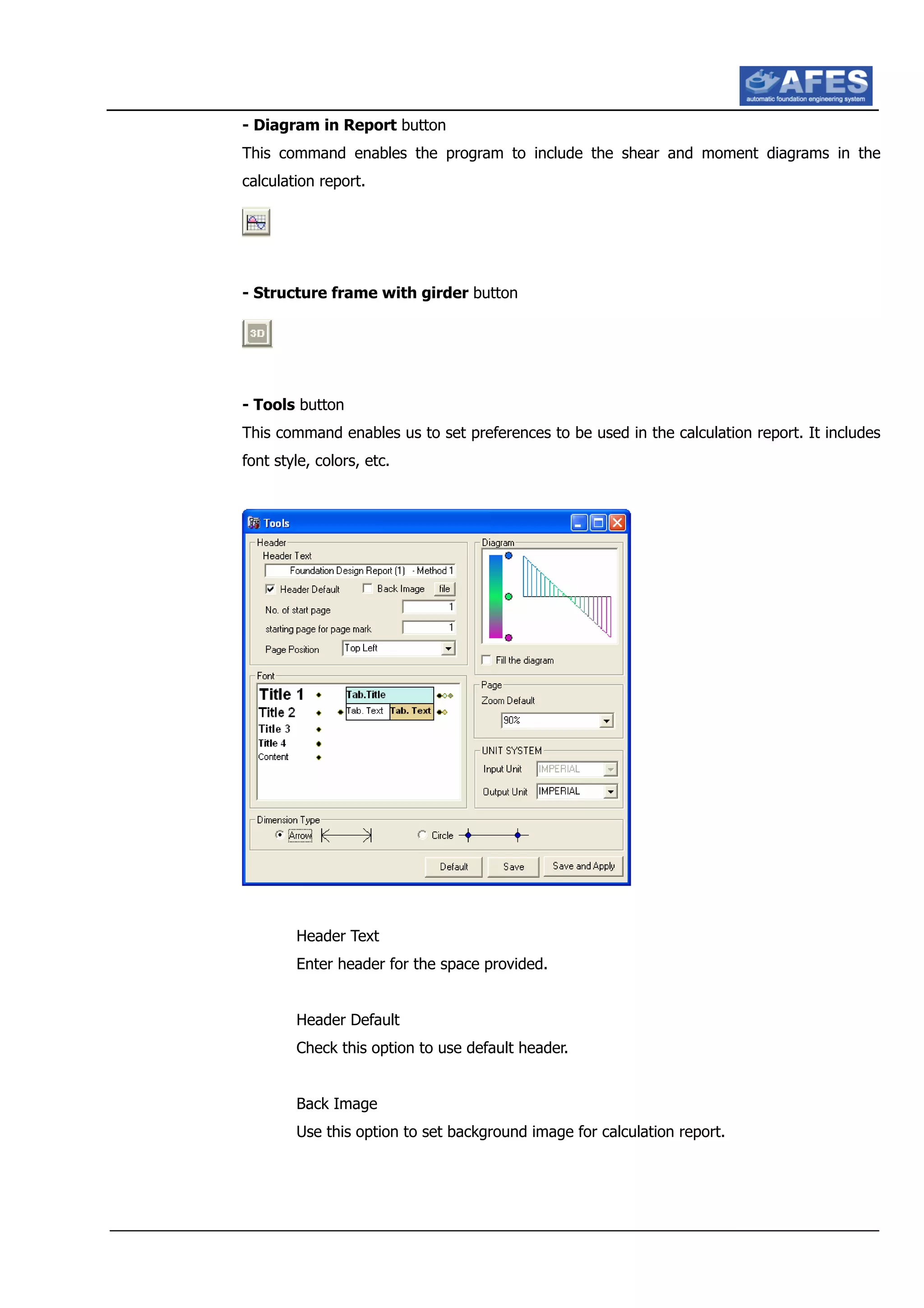 - Diagram in Report button
This command enables the program to include the shear and moment diagrams in the
calculation report.
- Structure frame with girder button
- Tools button
This command enables us to set preferences to be used in the calculation report. It includes
font style, colors, etc.
Header Text
Enter header for the space provided.
Header Default
Check this option to use default header.
Back Image
Use this option to set background image for calculation report.
 