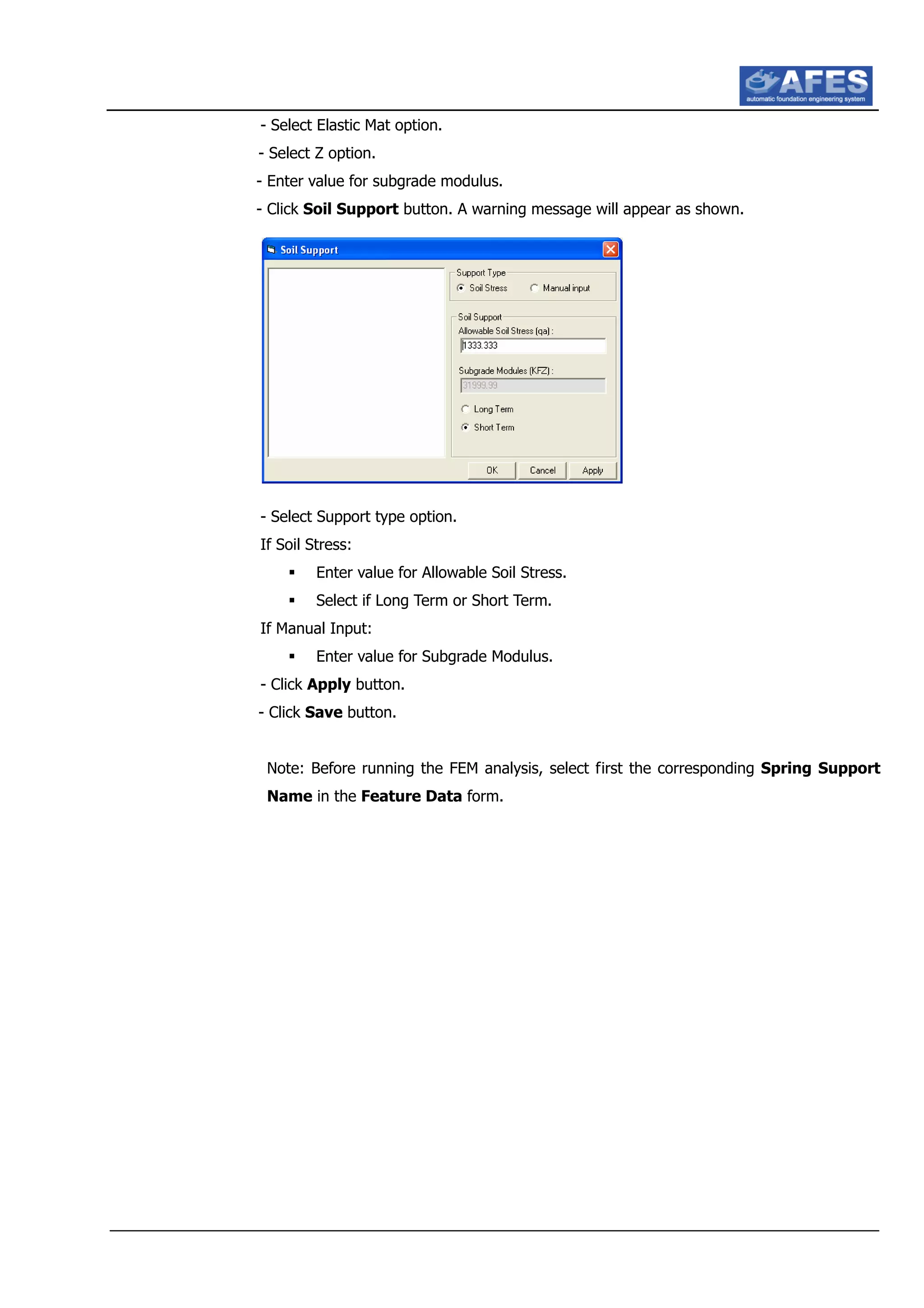- Select Elastic Mat option.
- Select Z option.
- Enter value for subgrade modulus.
- Click Soil Support button. A warning message will appear as shown.
- Select Support type option.
If Soil Stress:
Enter value for Allowable Soil Stress.
Select if Long Term or Short Term.
If Manual Input:
Enter value for Subgrade Modulus.
- Click Apply button.
- Click Save button.
Note: Before running the FEM analysis, select first the corresponding Spring Support
Name in the Feature Data form.
 