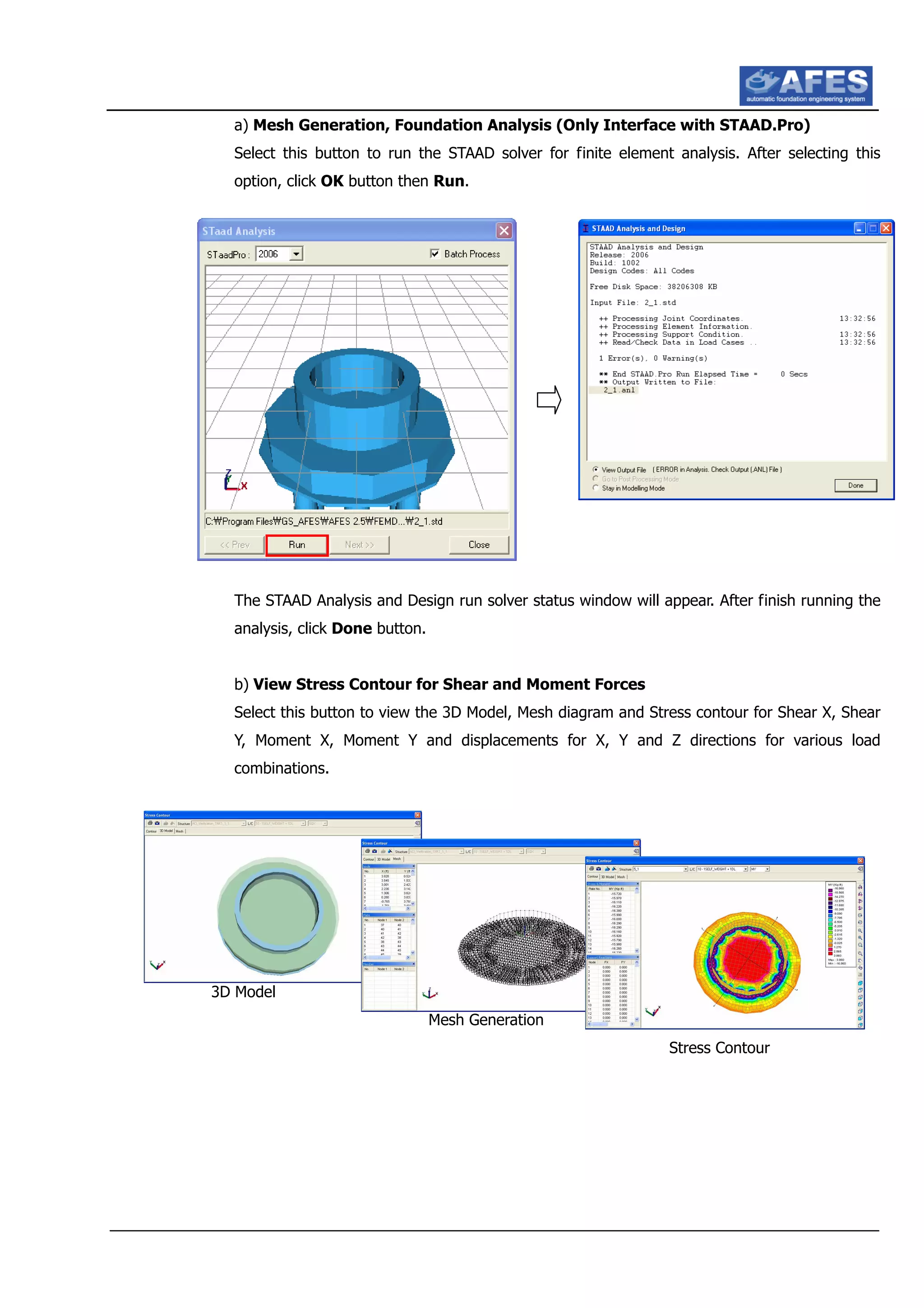 a) Mesh Generation, Foundation Analysis (Only Interface with STAAD.Pro)
Select this button to run the STAAD solver for finite element analysis. After selecting this
option, click OK button then Run.
The STAAD Analysis and Design run solver status window will appear. After finish running the
analysis, click Done button.
b) View Stress Contour for Shear and Moment Forces
Select this button to view the 3D Model, Mesh diagram and Stress contour for Shear X, Shear
Y, Moment X, Moment Y and displacements for X, Y and Z directions for various load
combinations.
3D Model
Mesh Generation
Stress Contour
 