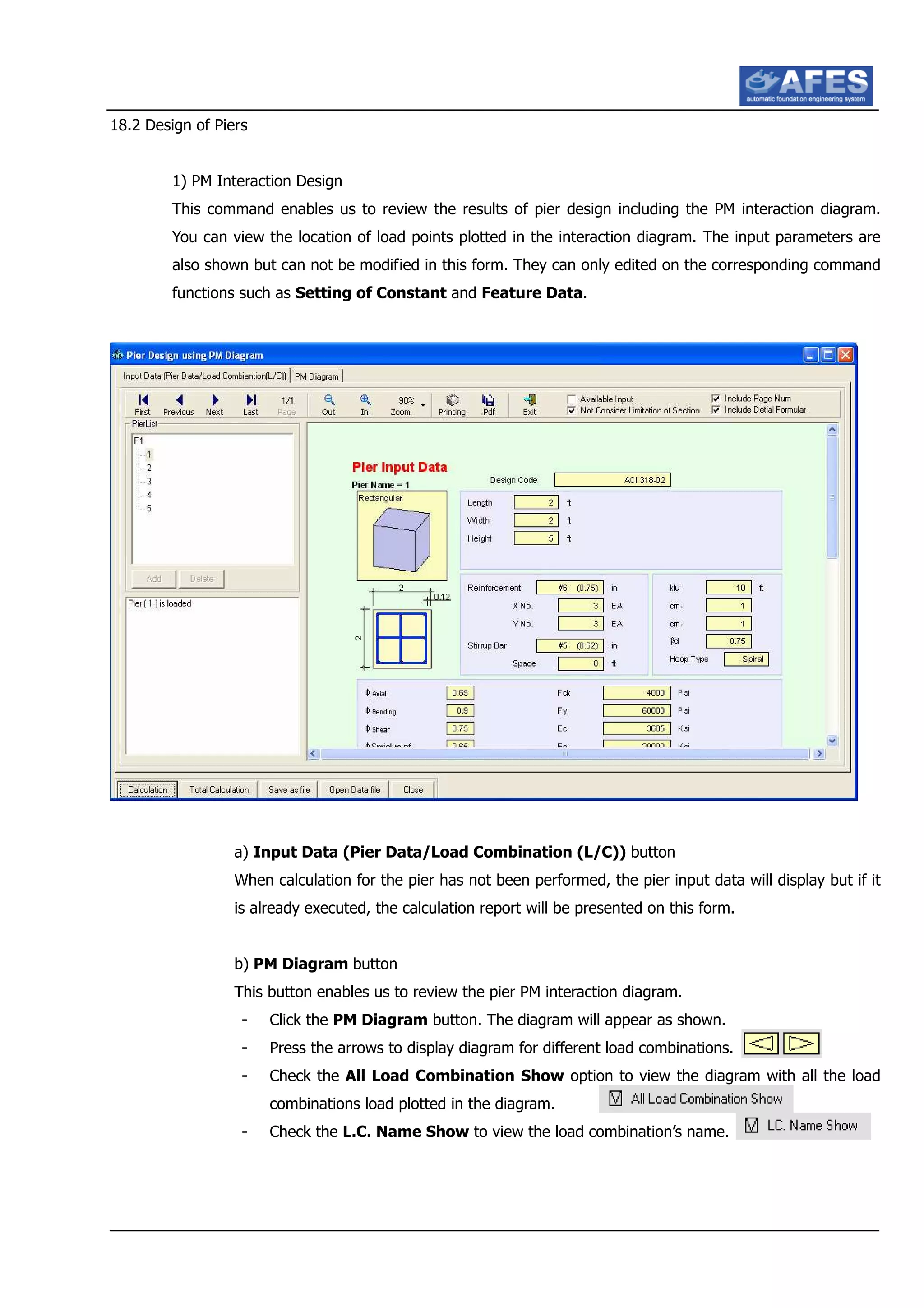 18.2 Design of Piers
1) PM Interaction Design
This command enables us to review the results of pier design including the PM interaction diagram.
You can view the location of load points plotted in the interaction diagram. The input parameters are
also shown but can not be modified in this form. They can only edited on the corresponding command
functions such as Setting of Constant and Feature Data.
a) Input Data (Pier Data/Load Combination (L/C)) button
When calculation for the pier has not been performed, the pier input data will display but if it
is already executed, the calculation report will be presented on this form.
b) PM Diagram button
This button enables us to review the pier PM interaction diagram.
- Click the PM Diagram button. The diagram will appear as shown.
- Press the arrows to display diagram for different load combinations.
- Check the All Load Combination Show option to view the diagram with all the load
combinations load plotted in the diagram.
- Check the L.C. Name Show to view the load combination’s name.
 