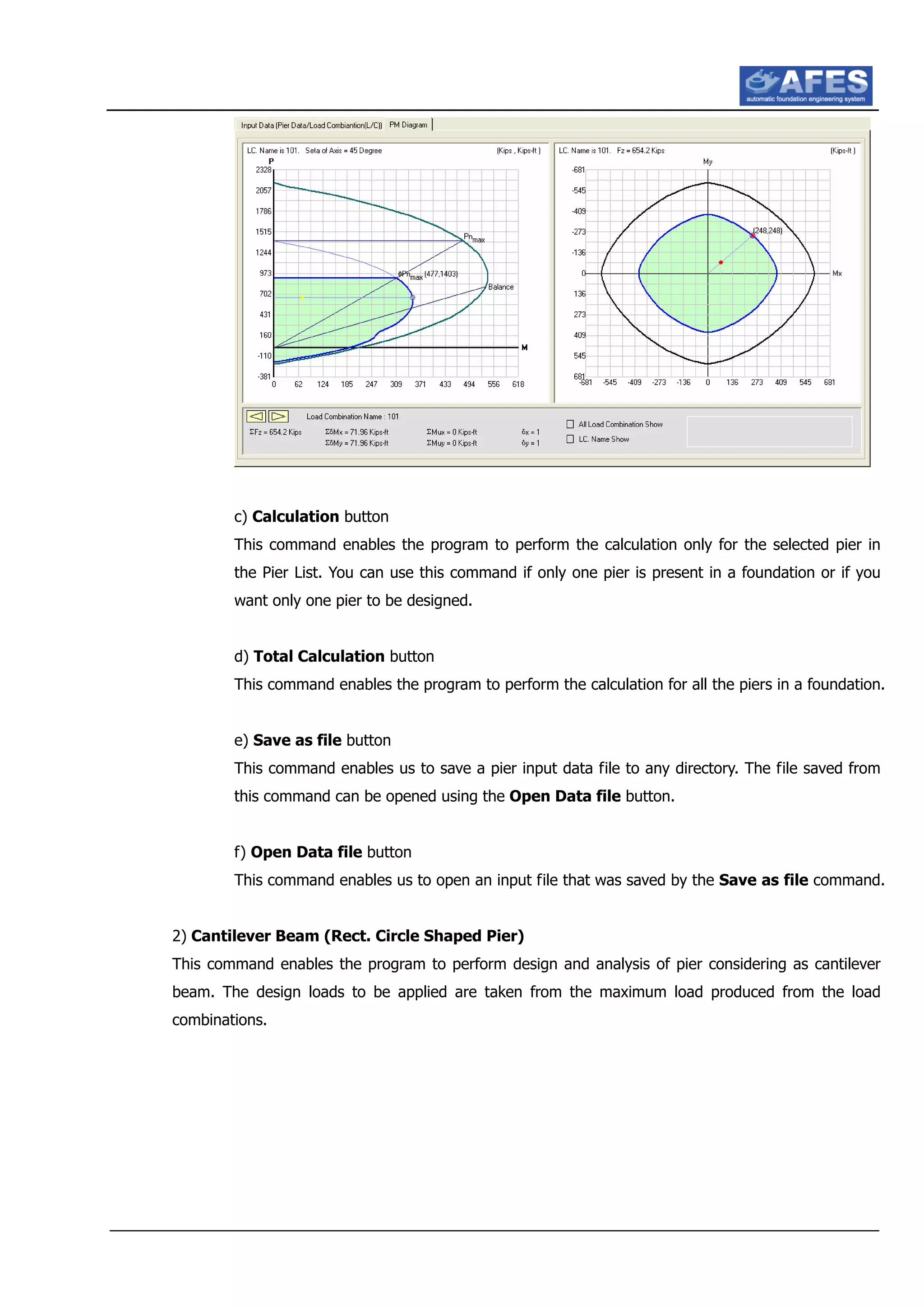 c) Calculation button
This command enables the program to perform the calculation only for the selected pier in
the Pier List. You can use this command if only one pier is present in a foundation or if you
want only one pier to be designed.
d) Total Calculation button
This command enables the program to perform the calculation for all the piers in a foundation.
e) Save as file button
This command enables us to save a pier input data file to any directory. The file saved from
this command can be opened using the Open Data file button.
f) Open Data file button
This command enables us to open an input file that was saved by the Save as file command.
2) Cantilever Beam (Rect. Circle Shaped Pier)
This command enables the program to perform design and analysis of pier considering as cantilever
beam. The design loads to be applied are taken from the maximum load produced from the load
combinations.
 