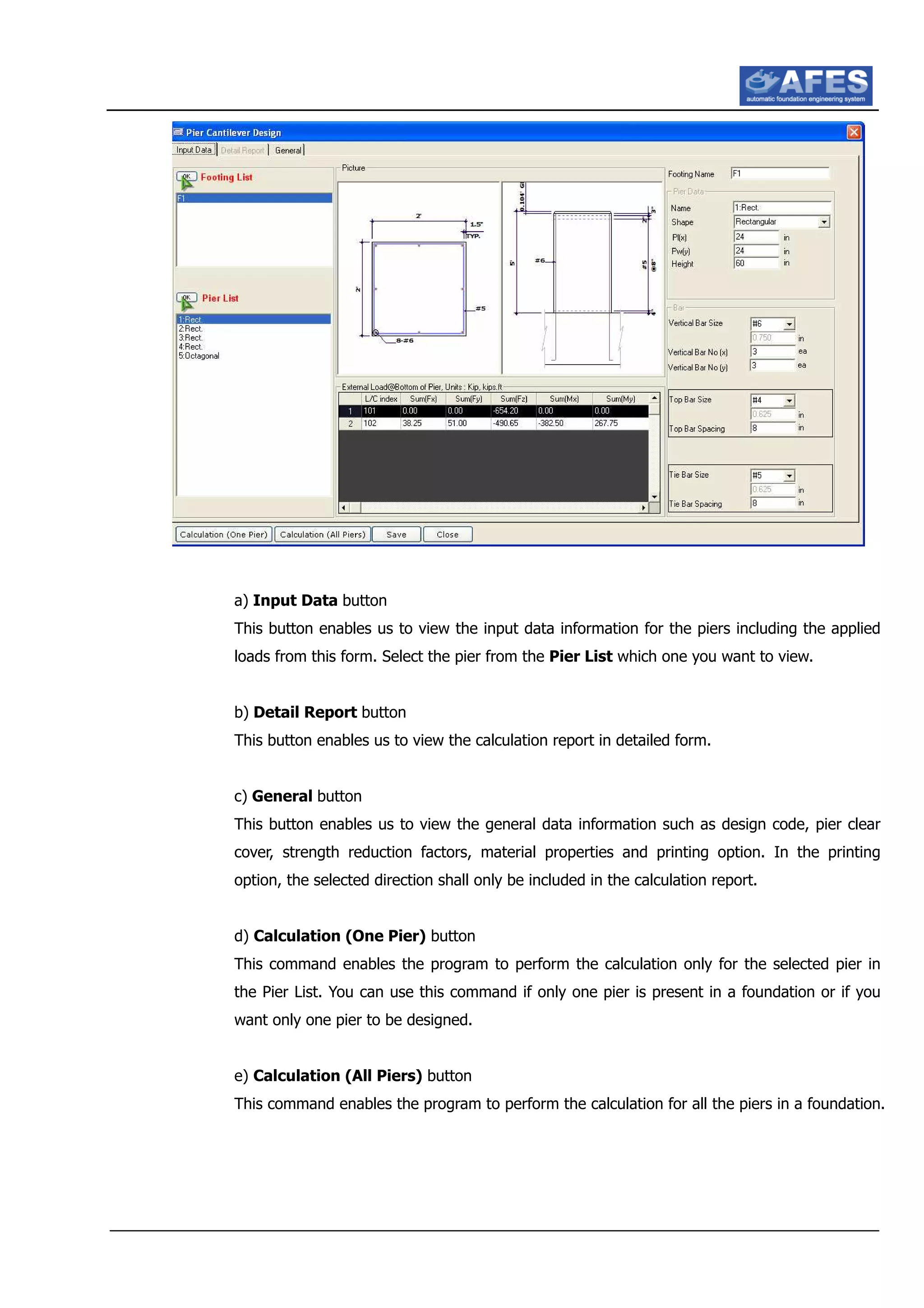 a) Input Data button
This button enables us to view the input data information for the piers including the applied
loads from this form. Select the pier from the Pier List which one you want to view.
b) Detail Report button
This button enables us to view the calculation report in detailed form.
c) General button
This button enables us to view the general data information such as design code, pier clear
cover, strength reduction factors, material properties and printing option. In the printing
option, the selected direction shall only be included in the calculation report.
d) Calculation (One Pier) button
This command enables the program to perform the calculation only for the selected pier in
the Pier List. You can use this command if only one pier is present in a foundation or if you
want only one pier to be designed.
e) Calculation (All Piers) button
This command enables the program to perform the calculation for all the piers in a foundation.
 