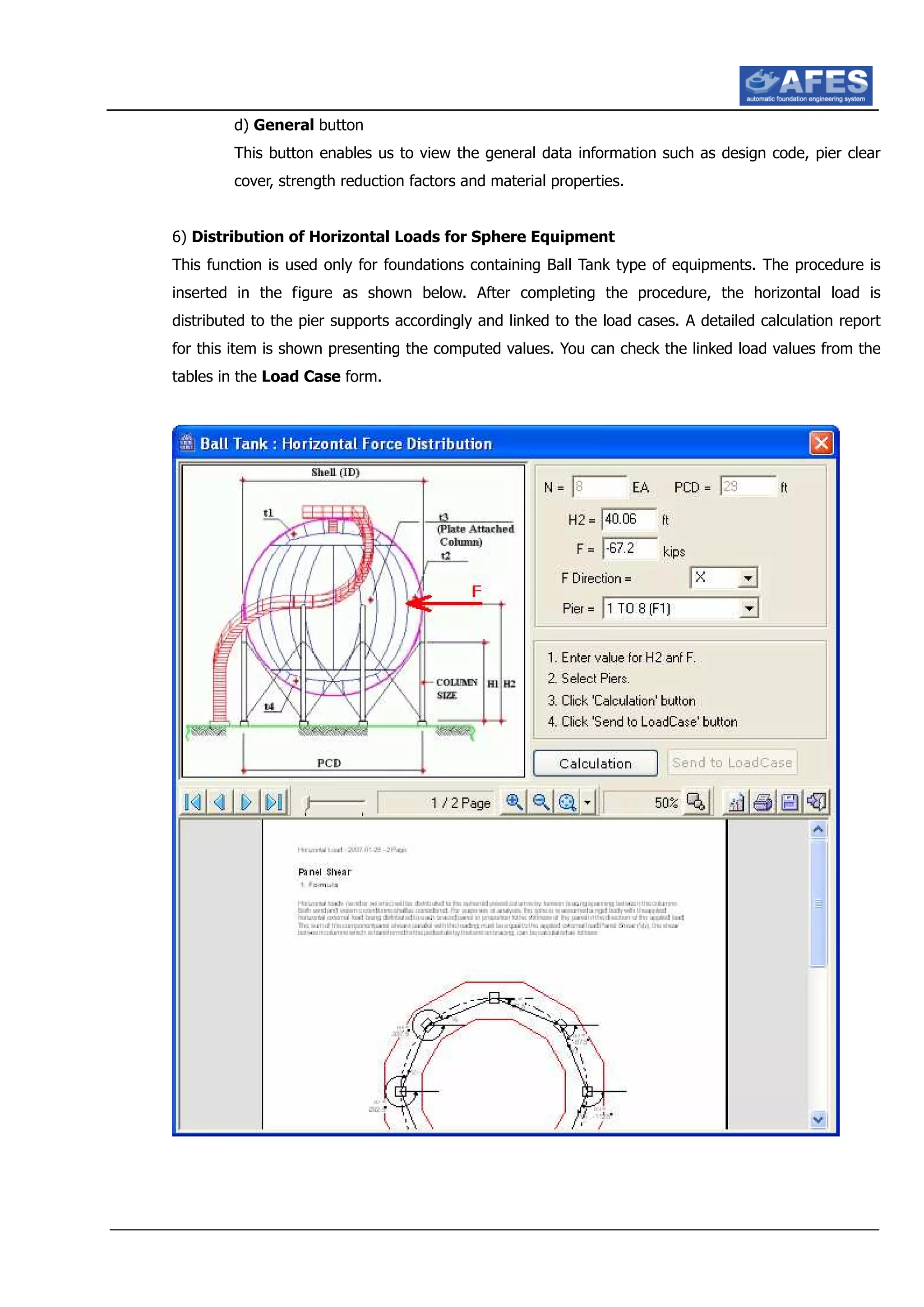 d) General button
This button enables us to view the general data information such as design code, pier clear
cover, strength reduction factors and material properties.
6) Distribution of Horizontal Loads for Sphere Equipment
This function is used only for foundations containing Ball Tank type of equipments. The procedure is
inserted in the figure as shown below. After completing the procedure, the horizontal load is
distributed to the pier supports accordingly and linked to the load cases. A detailed calculation report
for this item is shown presenting the computed values. You can check the linked load values from the
tables in the Load Case form.
 