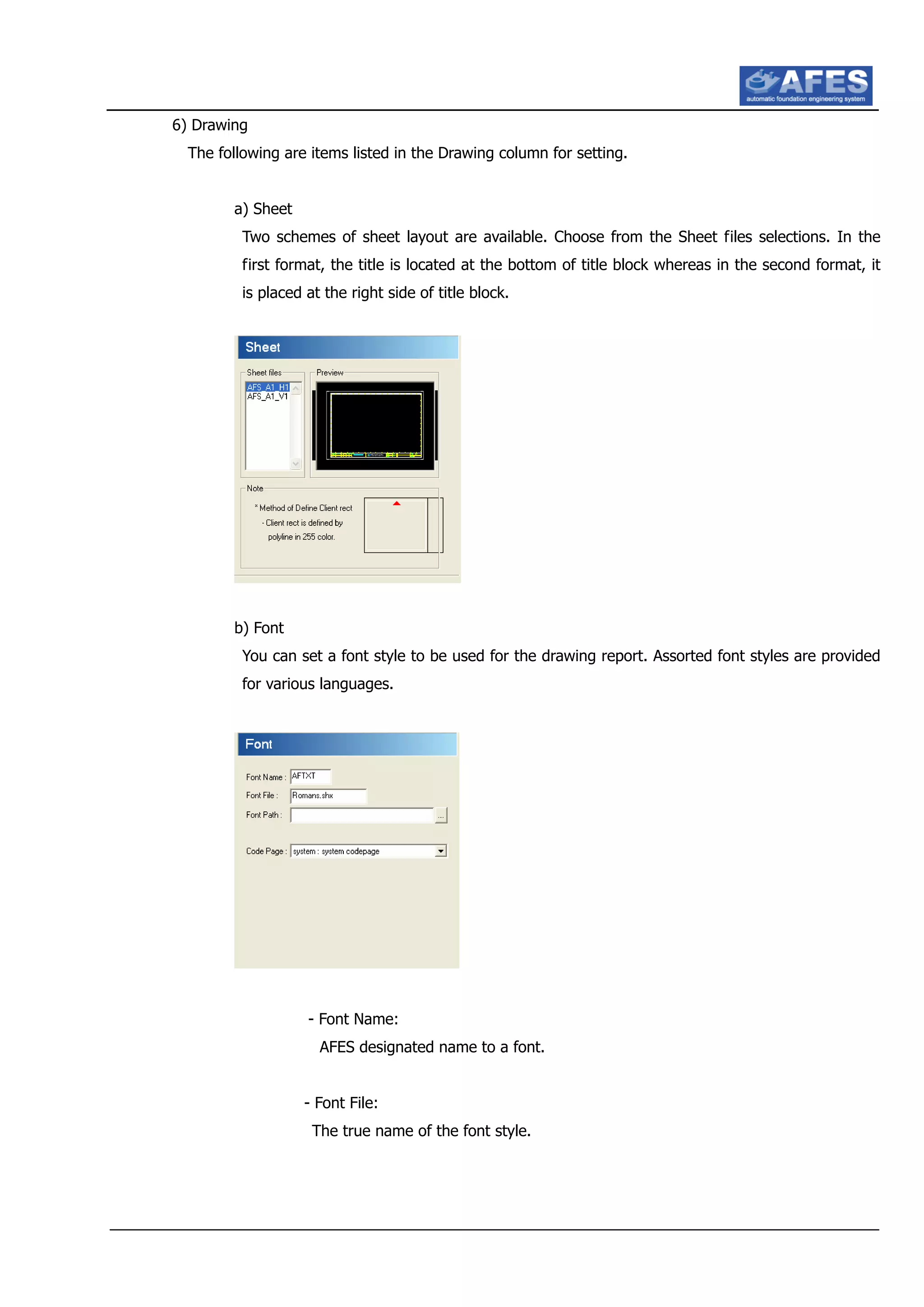 6) Drawing
The following are items listed in the Drawing column for setting.
a) Sheet
Two schemes of sheet layout are available. Choose from the Sheet files selections. In the
first format, the title is located at the bottom of title block whereas in the second format, it
is placed at the right side of title block.
b) Font
You can set a font style to be used for the drawing report. Assorted font styles are provided
for various languages.
- Font Name:
AFES designated name to a font.
- Font File:
The true name of the font style.
 
