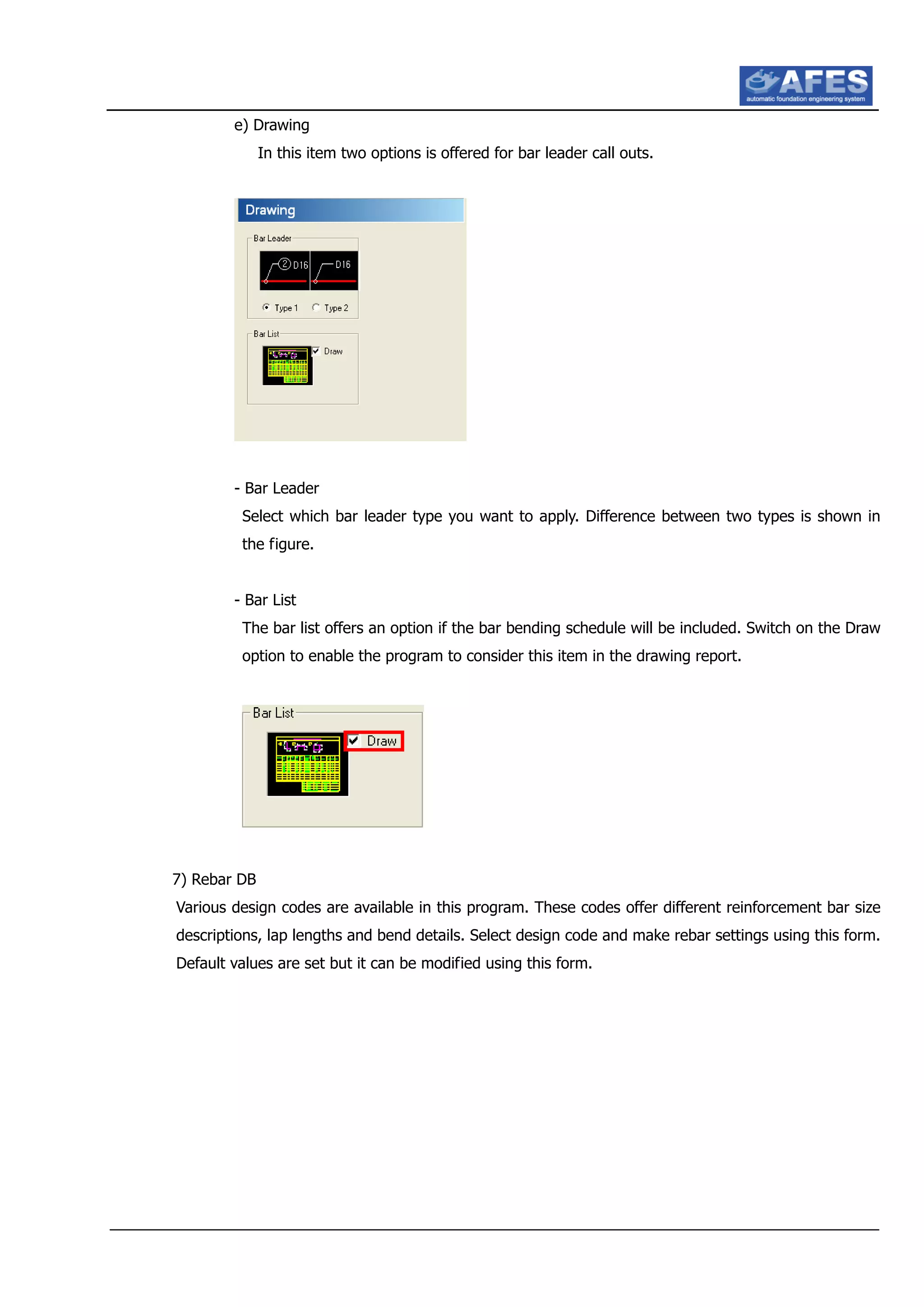 e) Drawing
In this item two options is offered for bar leader call outs.
- Bar Leader
Select which bar leader type you want to apply. Difference between two types is shown in
the figure.
- Bar List
The bar list offers an option if the bar bending schedule will be included. Switch on the Draw
option to enable the program to consider this item in the drawing report.
7) Rebar DB
Various design codes are available in this program. These codes offer different reinforcement bar size
descriptions, lap lengths and bend details. Select design code and make rebar settings using this form.
Default values are set but it can be modified using this form.
 