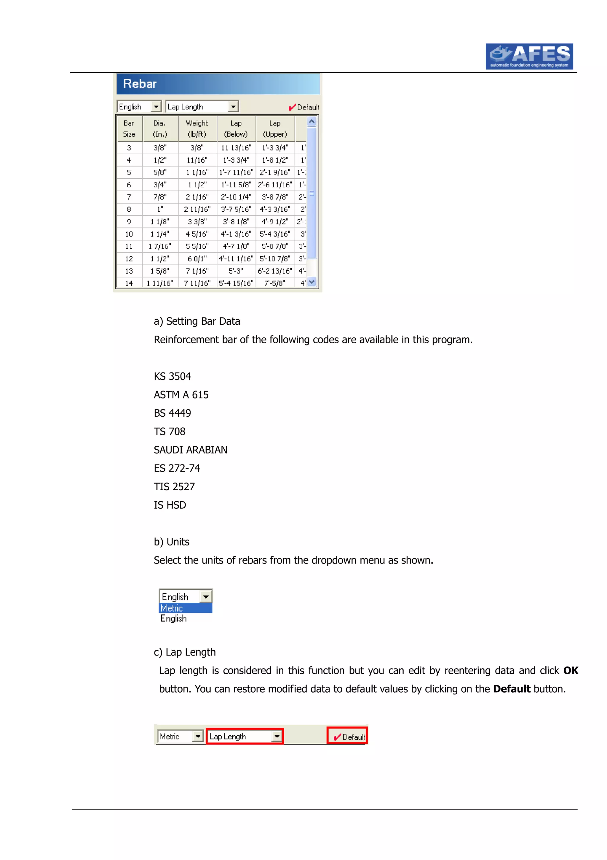 a) Setting Bar Data
Reinforcement bar of the following codes are available in this program.
KS 3504
ASTM A 615
BS 4449
TS 708
SAUDI ARABIAN
ES 272-74
TIS 2527
IS HSD
b) Units
Select the units of rebars from the dropdown menu as shown.
c) Lap Length
Lap length is considered in this function but you can edit by reentering data and click OK
button. You can restore modified data to default values by clicking on the Default button.
 