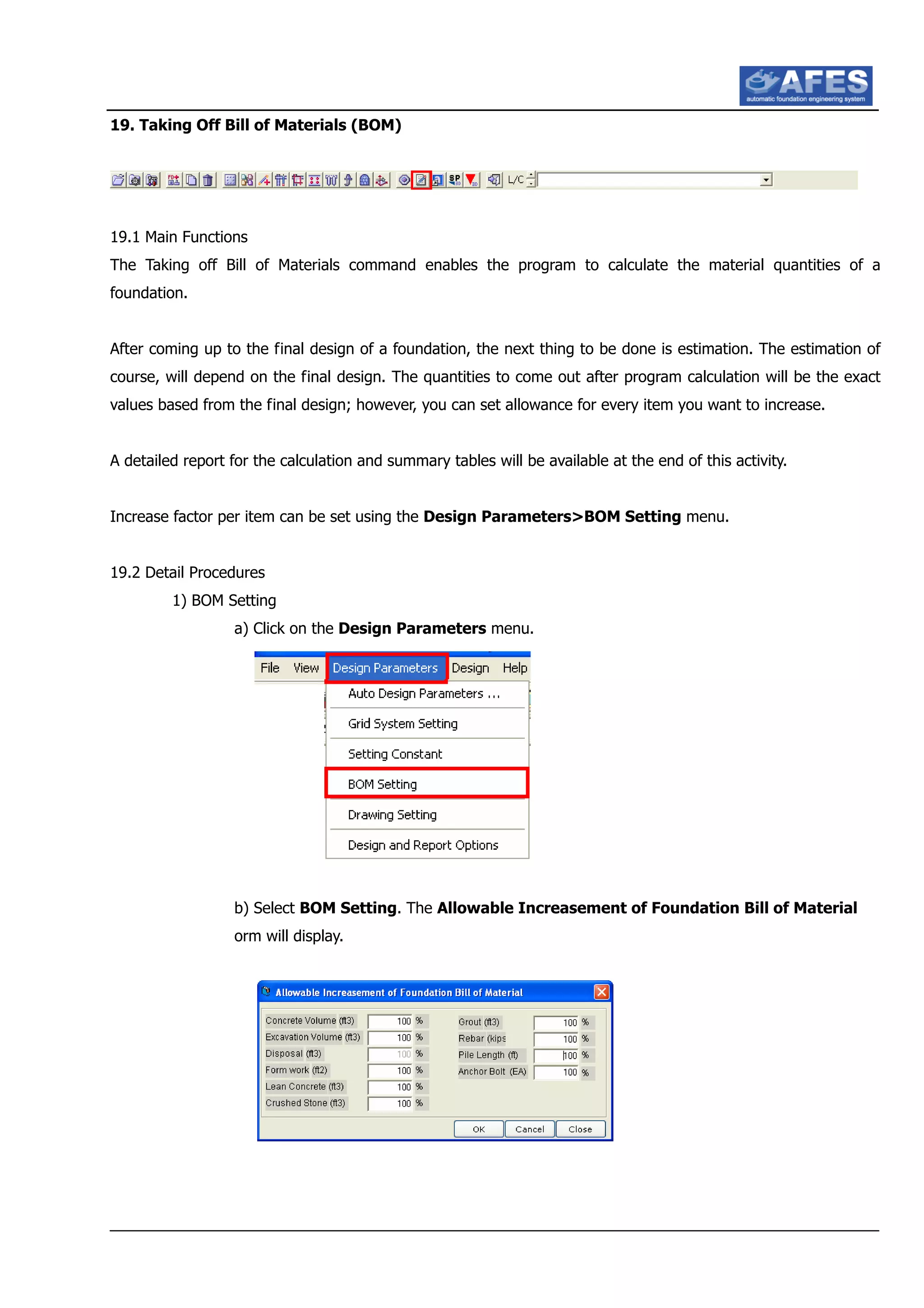 19. Taking Off Bill of Materials (BOM)
19.1 Main Functions
The Taking off Bill of Materials command enables the program to calculate the material quantities of a
foundation.
After coming up to the final design of a foundation, the next thing to be done is estimation. The estimation of
course, will depend on the final design. The quantities to come out after program calculation will be the exact
values based from the final design; however, you can set allowance for every item you want to increase.
A detailed report for the calculation and summary tables will be available at the end of this activity.
Increase factor per item can be set using the Design Parameters>BOM Setting menu.
19.2 Detail Procedures
1) BOM Setting
a) Click on the Design Parameters menu.
b) Select BOM Setting. The Allowable Increasement of Foundation Bill of Material
orm will display.
 