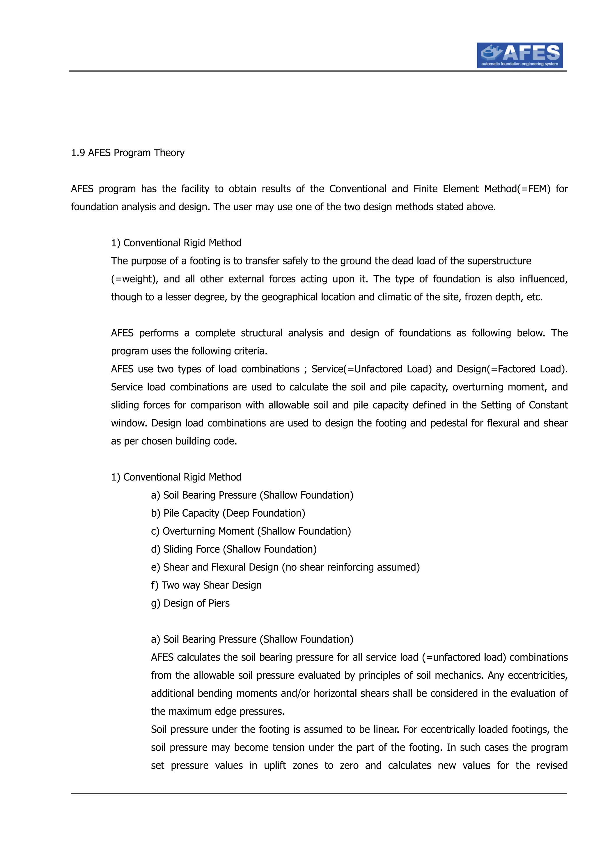 1.9 AFES Program Theory
AFES program has the facility to obtain results of the Conventional and Finite Element Method(=FEM) for
foundation analysis and design. The user may use one of the two design methods stated above.
1) Conventional Rigid Method
The purpose of a footing is to transfer safely to the ground the dead load of the superstructure
(=weight), and all other external forces acting upon it. The type of foundation is also influenced,
though to a lesser degree, by the geographical location and climatic of the site, frozen depth, etc.
AFES performs a complete structural analysis and design of foundations as following below. The
program uses the following criteria.
AFES use two types of load combinations ; Service(=Unfactored Load) and Design(=Factored Load).
Service load combinations are used to calculate the soil and pile capacity, overturning moment, and
sliding forces for comparison with allowable soil and pile capacity defined in the Setting of Constant
window. Design load combinations are used to design the footing and pedestal for flexural and shear
as per chosen building code.
1) Conventional Rigid Method
a) Soil Bearing Pressure (Shallow Foundation)
b) Pile Capacity (Deep Foundation)
c) Overturning Moment (Shallow Foundation)
d) Sliding Force (Shallow Foundation)
e) Shear and Flexural Design (no shear reinforcing assumed)
f) Two way Shear Design
g) Design of Piers
a) Soil Bearing Pressure (Shallow Foundation)
AFES calculates the soil bearing pressure for all service load (=unfactored load) combinations
from the allowable soil pressure evaluated by principles of soil mechanics. Any eccentricities,
additional bending moments and/or horizontal shears shall be considered in the evaluation of
the maximum edge pressures.
Soil pressure under the footing is assumed to be linear. For eccentrically loaded footings, the
soil pressure may become tension under the part of the footing. In such cases the program
set pressure values in uplift zones to zero and calculates new values for the revised
 
