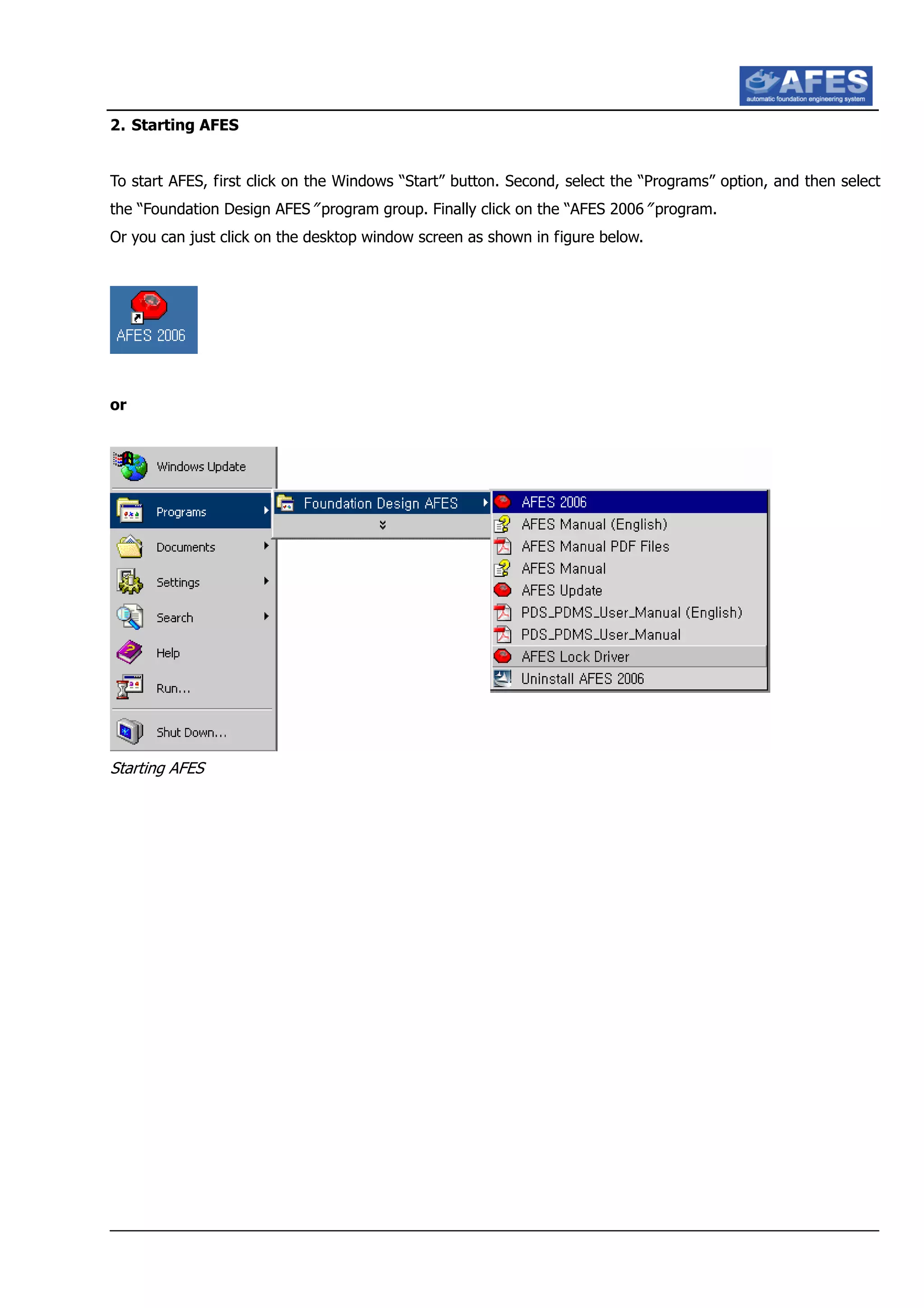 2. Starting AFES
To start AFES, first click on the Windows “Start” button. Second, select the “Programs” option, and then select
the “Foundation Design AFES” program group. Finally click on the “AFES 2006” program.
Or you can just click on the desktop window screen as shown in figure below.
or
Starting AFES
 