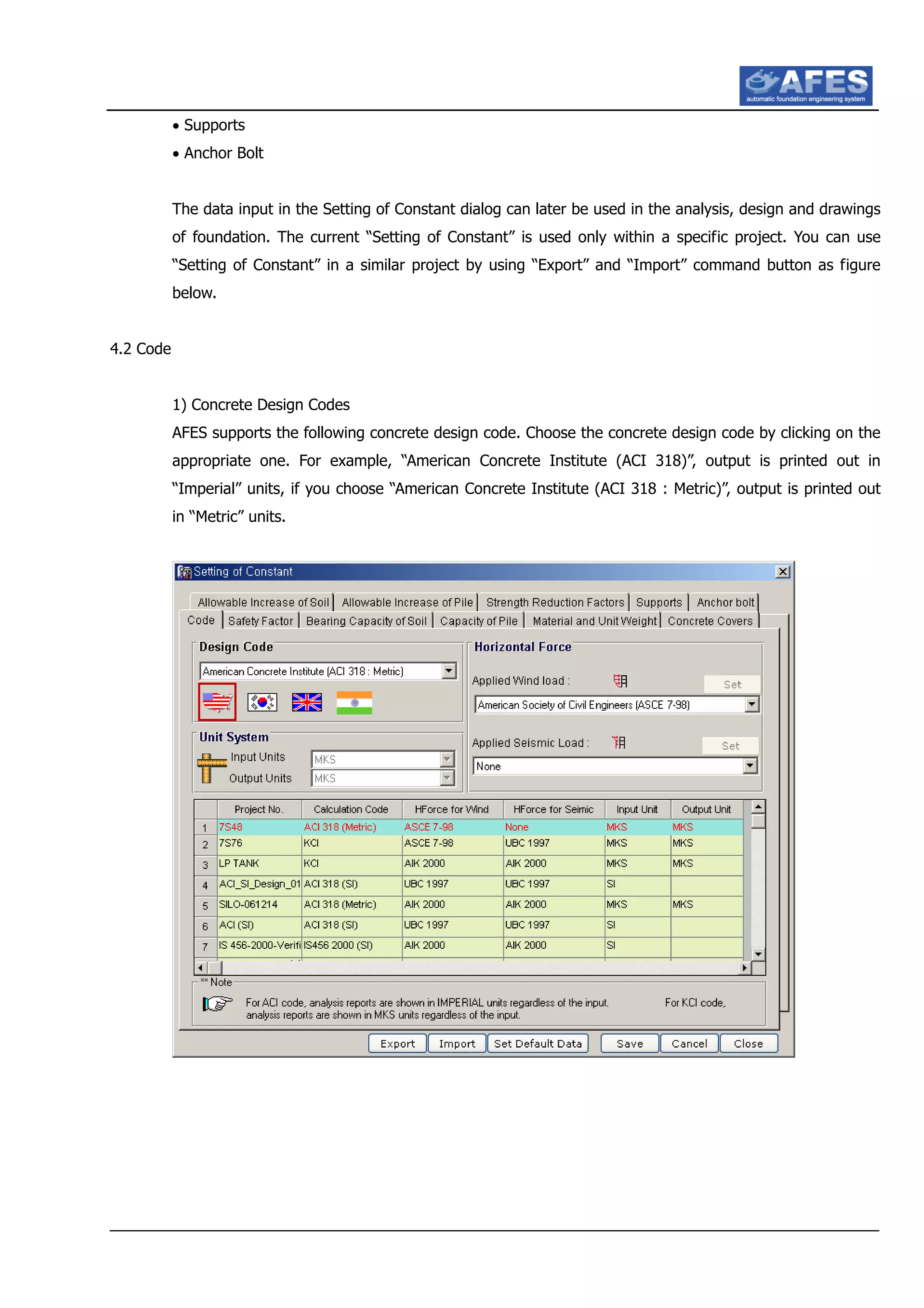 • Supports
• Anchor Bolt
The data input in the Setting of Constant dialog can later be used in the analysis, design and drawings
of foundation. The current “Setting of Constant” is used only within a specific project. You can use
“Setting of Constant” in a similar project by using “Export” and “Import” command button as figure
below.
4.2 Code
1) Concrete Design Codes
AFES supports the following concrete design code. Choose the concrete design code by clicking on the
appropriate one. For example, “American Concrete Institute (ACI 318)”, output is printed out in
“Imperial” units, if you choose “American Concrete Institute (ACI 318 : Metric)”, output is printed out
in “Metric” units.
 
