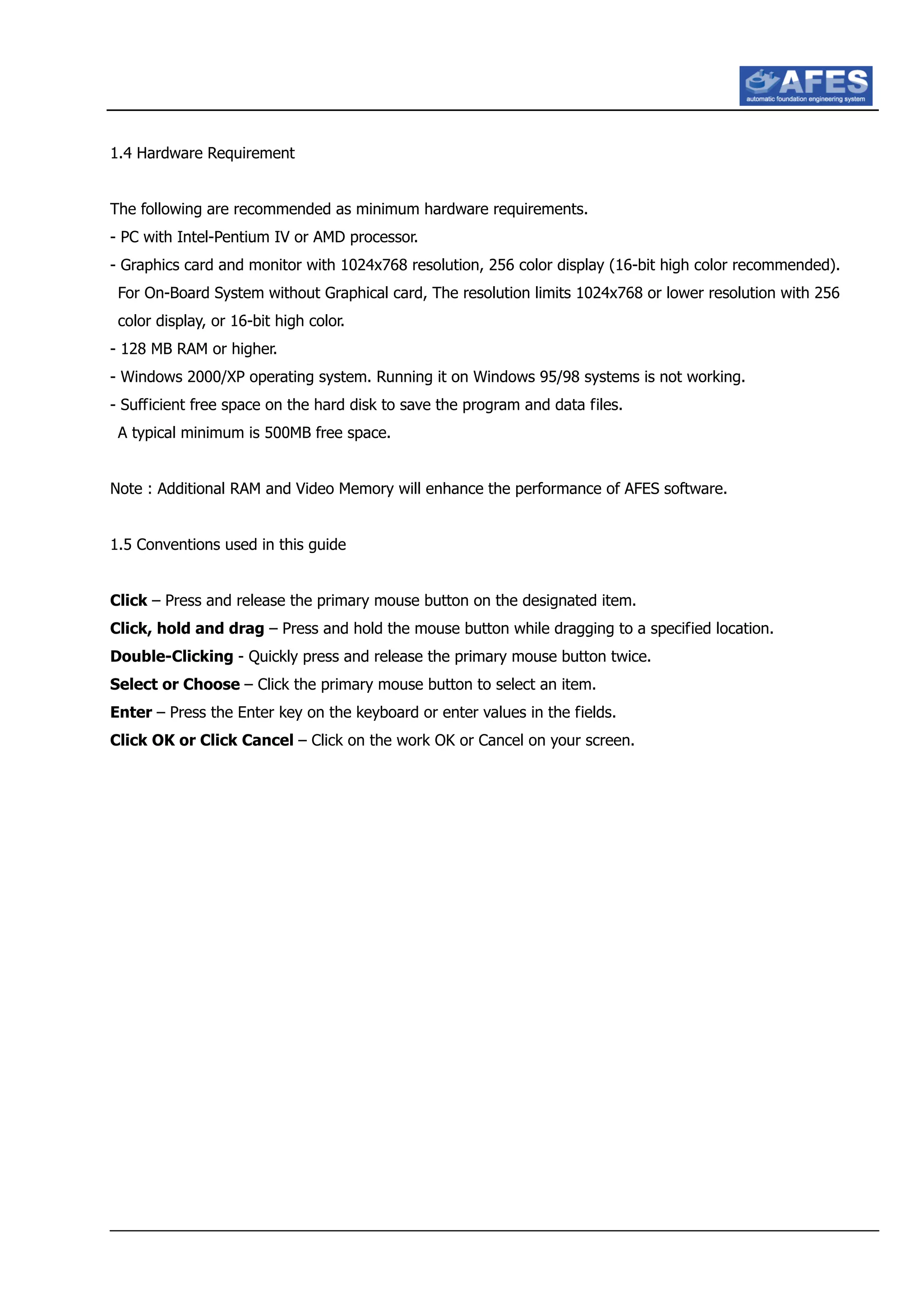 1.4 Hardware Requirement
The following are recommended as minimum hardware requirements.
- PC with Intel-Pentium IV or AMD processor.
- Graphics card and monitor with 1024x768 resolution, 256 color display (16-bit high color recommended).
For On-Board System without Graphical card, The resolution limits 1024x768 or lower resolution with 256
color display, or 16-bit high color.
- 128 MB RAM or higher.
- Windows 2000/XP operating system. Running it on Windows 95/98 systems is not working.
- Sufficient free space on the hard disk to save the program and data files.
A typical minimum is 500MB free space.
Note : Additional RAM and Video Memory will enhance the performance of AFES software.
1.5 Conventions used in this guide
Click – Press and release the primary mouse button on the designated item.
Click, hold and drag – Press and hold the mouse button while dragging to a specified location.
Double-Clicking - Quickly press and release the primary mouse button twice.
Select or Choose – Click the primary mouse button to select an item.
Enter – Press the Enter key on the keyboard or enter values in the fields.
Click OK or Click Cancel – Click on the work OK or Cancel on your screen.
 
