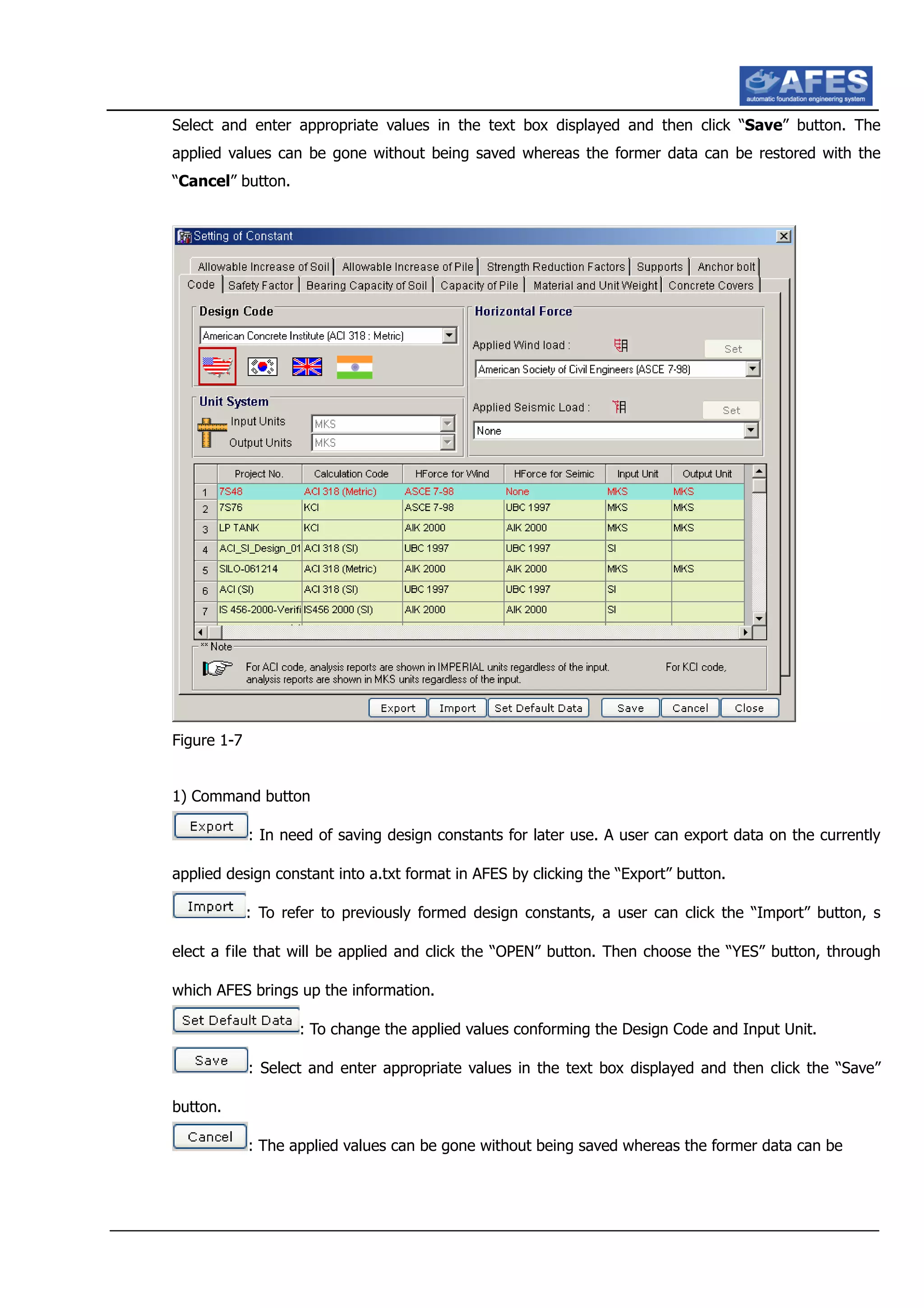 Select and enter appropriate values in the text box displayed and then click “Save” button. The
applied values can be gone without being saved whereas the former data can be restored with the
“Cancel” button.
Figure 1-7
1) Command button
: In need of saving design constants for later use. A user can export data on the currently
applied design constant into a.txt format in AFES by clicking the “Export” button.
: To refer to previously formed design constants, a user can click the “Import” button, s
elect a file that will be applied and click the “OPEN” button. Then choose the “YES” button, through
which AFES brings up the information.
: To change the applied values conforming the Design Code and Input Unit.
: Select and enter appropriate values in the text box displayed and then click the “Save”
button.
: The applied values can be gone without being saved whereas the former data can be
 