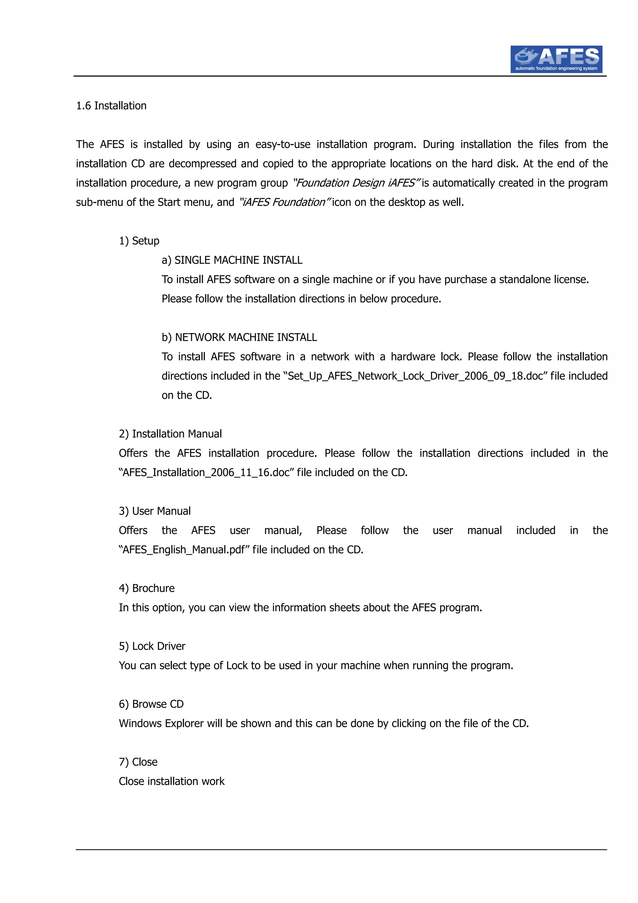 1.6 Installation
The AFES is installed by using an easy-to-use installation program. During installation the files from the
installation CD are decompressed and copied to the appropriate locations on the hard disk. At the end of the
installation procedure, a new program group “Foundation Design iAFES” is automatically created in the program
sub-menu of the Start menu, and “iAFES Foundation” icon on the desktop as well.
1) Setup
a) SINGLE MACHINE INSTALL
To install AFES software on a single machine or if you have purchase a standalone license.
Please follow the installation directions in below procedure.
b) NETWORK MACHINE INSTALL
To install AFES software in a network with a hardware lock. Please follow the installation
directions included in the “Set_Up_AFES_Network_Lock_Driver_2006_09_18.doc” file included
on the CD.
2) Installation Manual
Offers the AFES installation procedure. Please follow the installation directions included in the
“AFES_Installation_2006_11_16.doc” file included on the CD.
3) User Manual
Offers the AFES user manual, Please follow the user manual included in the
“AFES_English_Manual.pdf” file included on the CD.
4) Brochure
In this option, you can view the information sheets about the AFES program.
5) Lock Driver
You can select type of Lock to be used in your machine when running the program.
6) Browse CD
Windows Explorer will be shown and this can be done by clicking on the file of the CD.
7) Close
Close installation work
 