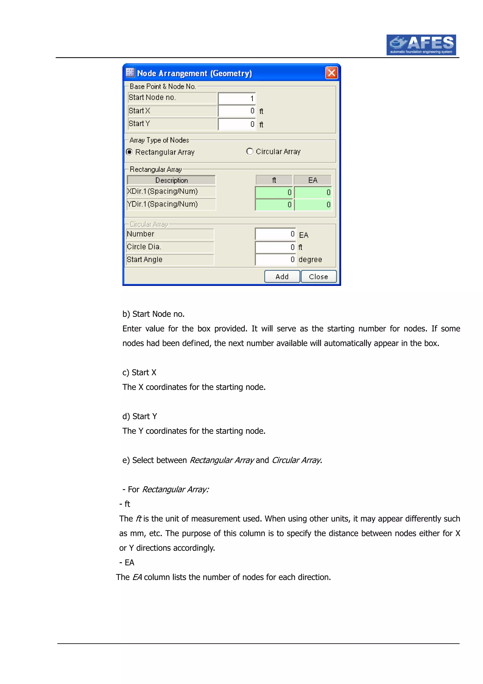 b) Start Node no.
Enter value for the box provided. It will serve as the starting number for nodes. If some
nodes had been defined, the next number available will automatically appear in the box.
c) Start X
The X coordinates for the starting node.
d) Start Y
The Y coordinates for the starting node.
e) Select between Rectangular Array and Circular Array.
- For Rectangular Array:
- ft
The ft is the unit of measurement used. When using other units, it may appear differently such
as mm, etc. The purpose of this column is to specify the distance between nodes either for X
or Y directions accordingly.
- EA
The EA column lists the number of nodes for each direction.
 