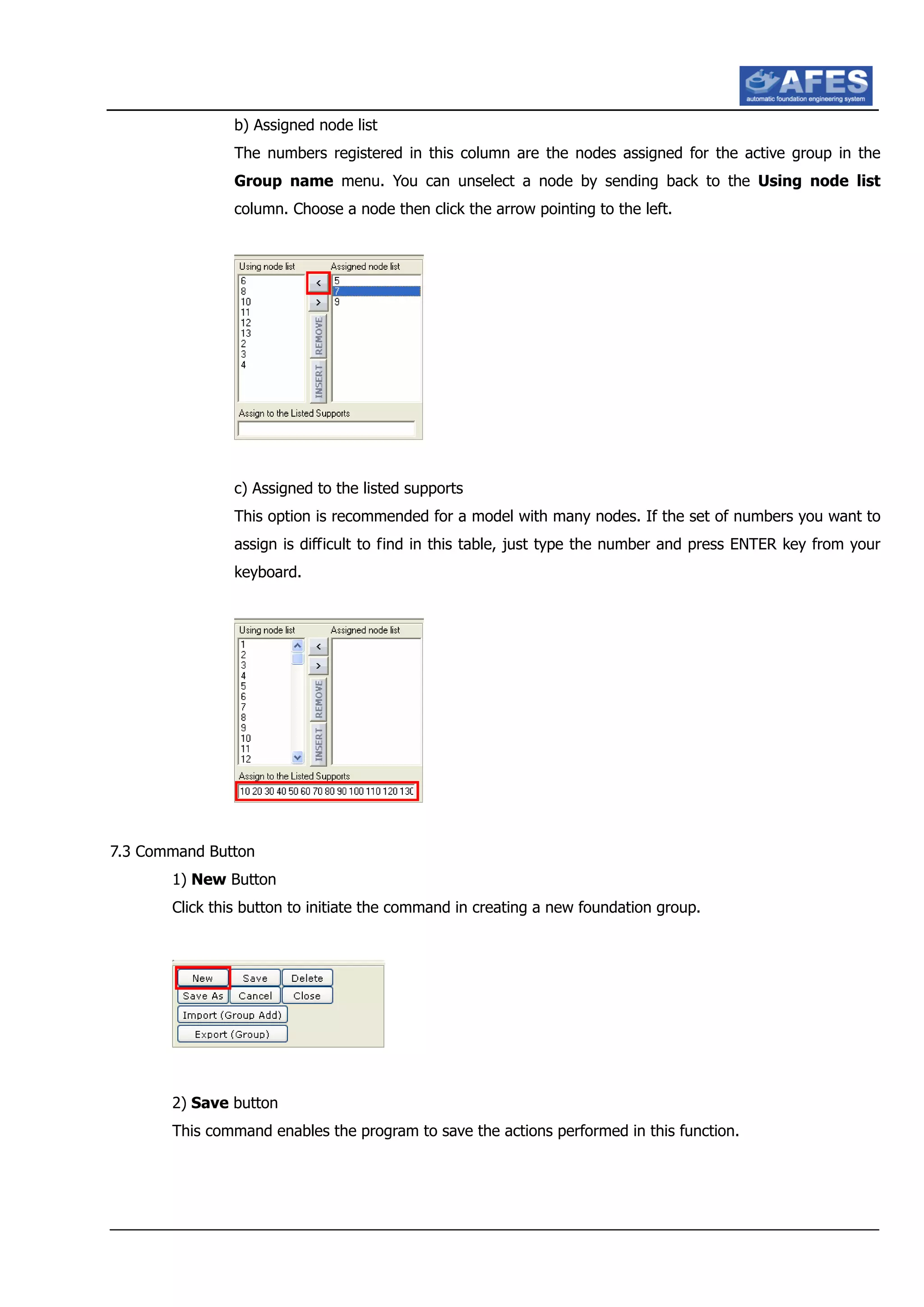 b) Assigned node list
The numbers registered in this column are the nodes assigned for the active group in the
Group name menu. You can unselect a node by sending back to the Using node list
column. Choose a node then click the arrow pointing to the left.
c) Assigned to the listed supports
This option is recommended for a model with many nodes. If the set of numbers you want to
assign is difficult to find in this table, just type the number and press ENTER key from your
keyboard.
7.3 Command Button
1) New Button
Click this button to initiate the command in creating a new foundation group.
2) Save button
This command enables the program to save the actions performed in this function.
 