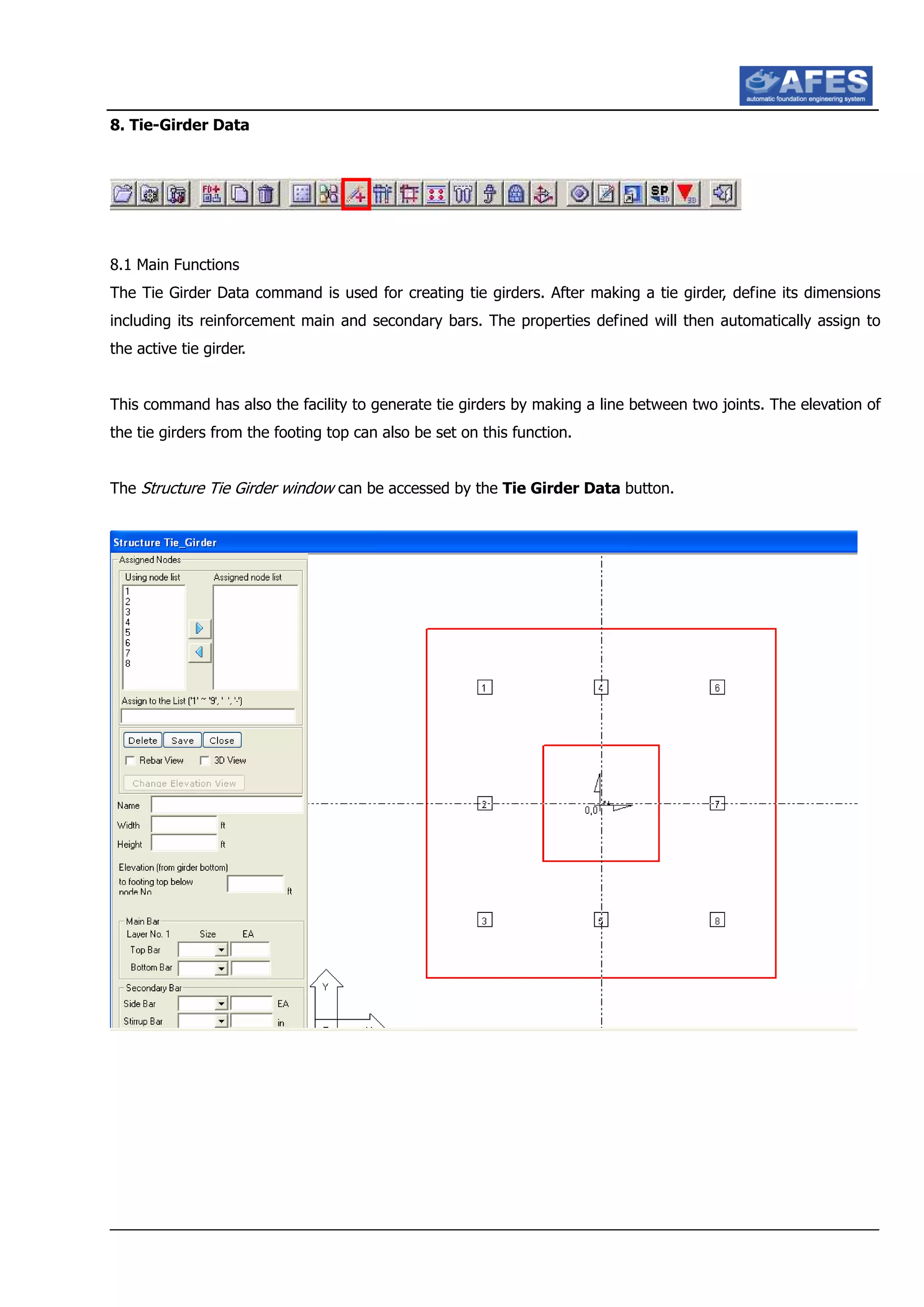8. Tie-Girder Data
8.1 Main Functions
The Tie Girder Data command is used for creating tie girders. After making a tie girder, define its dimensions
including its reinforcement main and secondary bars. The properties defined will then automatically assign to
the active tie girder.
This command has also the facility to generate tie girders by making a line between two joints. The elevation of
the tie girders from the footing top can also be set on this function.
The Structure Tie Girder window can be accessed by the Tie Girder Data button.
 