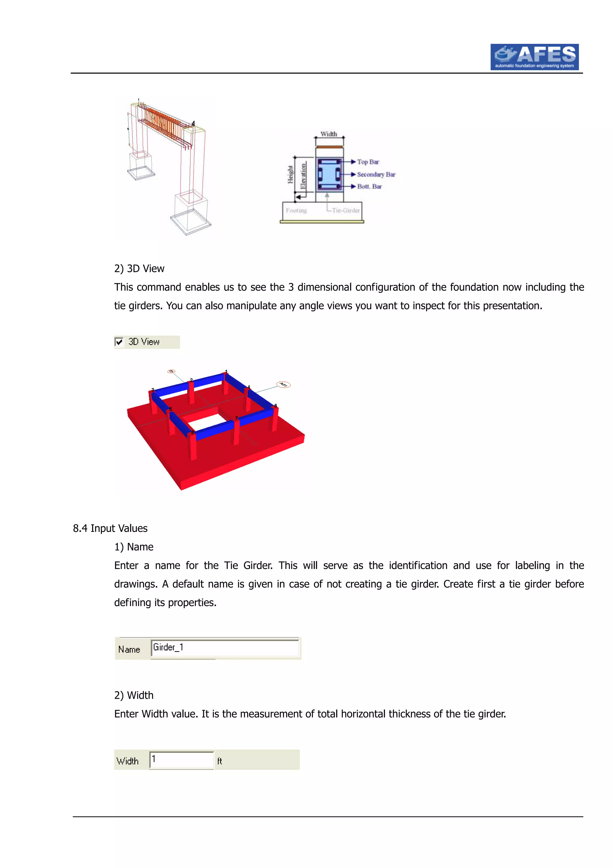 2) 3D View
This command enables us to see the 3 dimensional configuration of the foundation now including the
tie girders. You can also manipulate any angle views you want to inspect for this presentation.
8.4 Input Values
1) Name
Enter a name for the Tie Girder. This will serve as the identification and use for labeling in the
drawings. A default name is given in case of not creating a tie girder. Create first a tie girder before
defining its properties.
2) Width
Enter Width value. It is the measurement of total horizontal thickness of the tie girder.
 