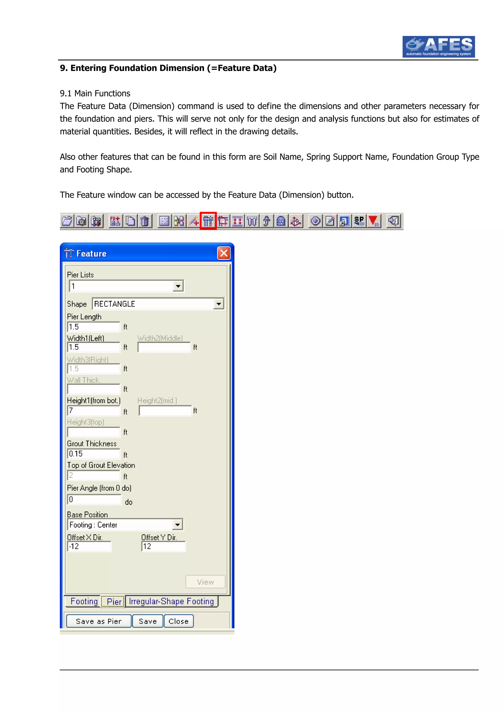 9. Entering Foundation Dimension (=Feature Data)
9.1 Main Functions
The Feature Data (Dimension) command is used to define the dimensions and other parameters necessary for
the foundation and piers. This will serve not only for the design and analysis functions but also for estimates of
material quantities. Besides, it will reflect in the drawing details.
Also other features that can be found in this form are Soil Name, Spring Support Name, Foundation Group Type
and Footing Shape.
The Feature window can be accessed by the Feature Data (Dimension) button.
 