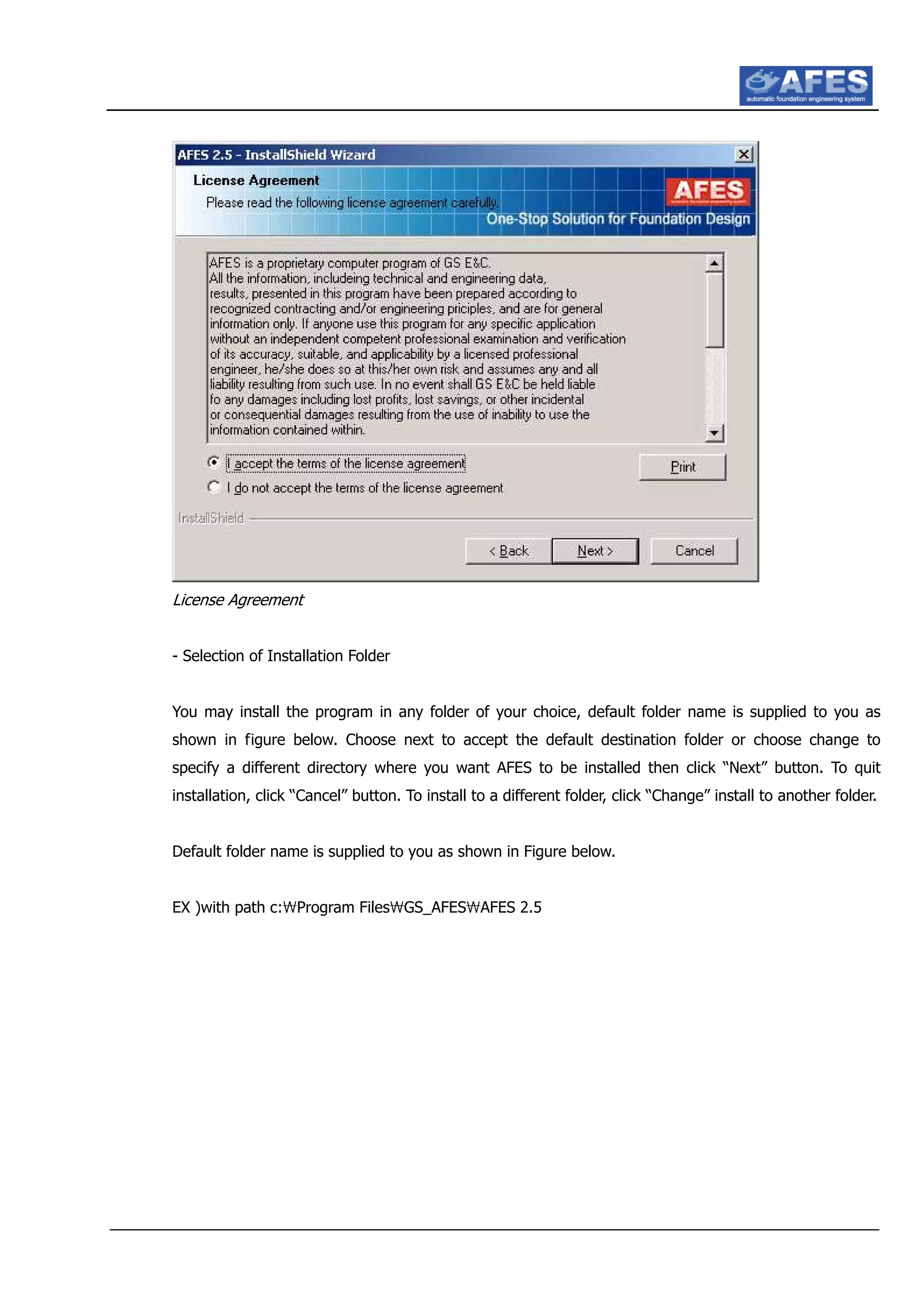 License Agreement
- Selection of Installation Folder
You may install the program in any folder of your choice, default folder name is supplied to you as
shown in figure below. Choose next to accept the default destination folder or choose change to
specify a different directory where you want AFES to be installed then click “Next” button. To quit
installation, click “Cancel” button. To install to a different folder, click “Change” install to another folder.
Default folder name is supplied to you as shown in Figure below.
EX )with path c:Program FilesGS_AFESAFES 2.5
 