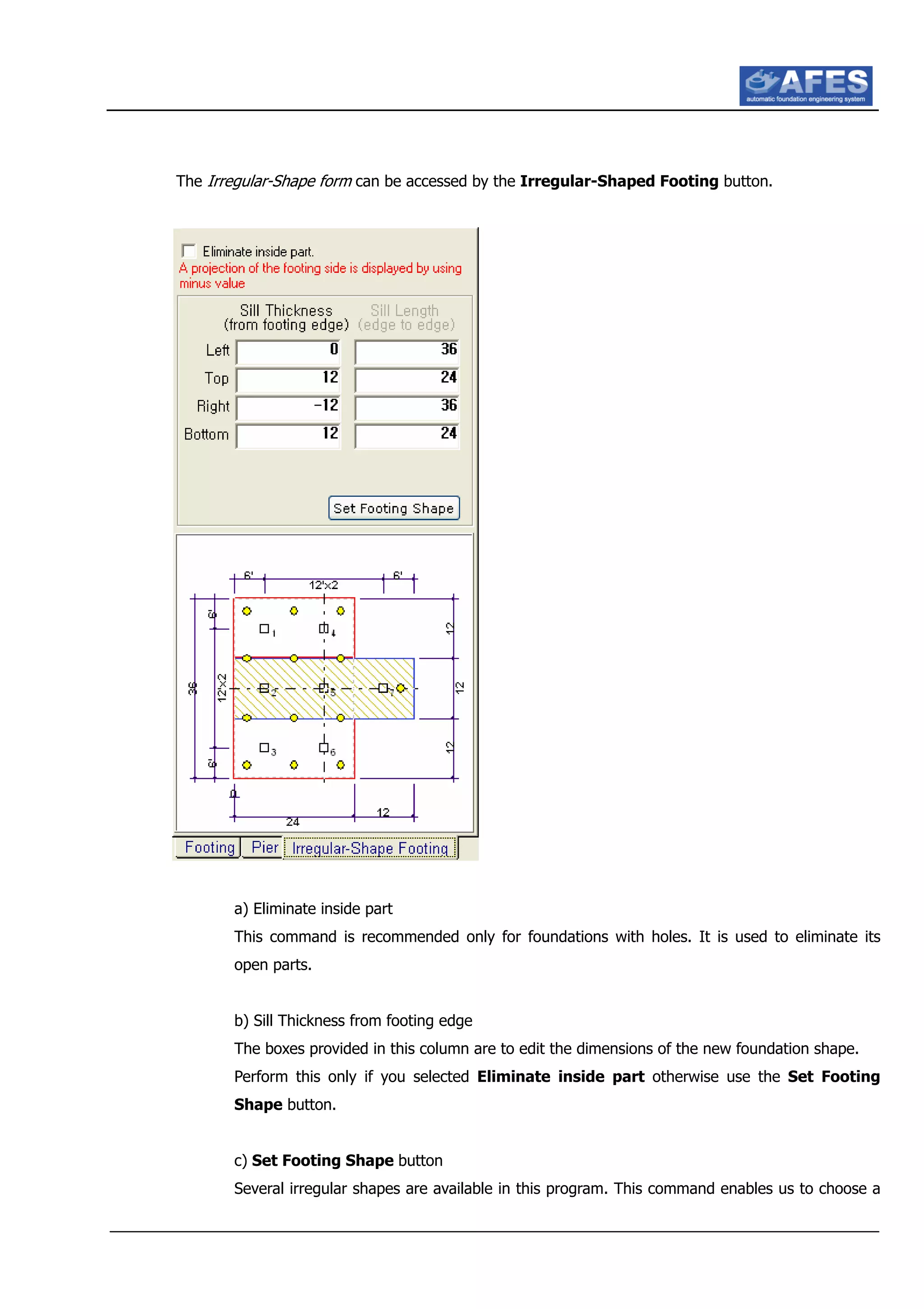 The Irregular-Shape form can be accessed by the Irregular-Shaped Footing button.
a) Eliminate inside part
This command is recommended only for foundations with holes. It is used to eliminate its
open parts.
b) Sill Thickness from footing edge
The boxes provided in this column are to edit the dimensions of the new foundation shape.
Perform this only if you selected Eliminate inside part otherwise use the Set Footing
Shape button.
c) Set Footing Shape button
Several irregular shapes are available in this program. This command enables us to choose a
 