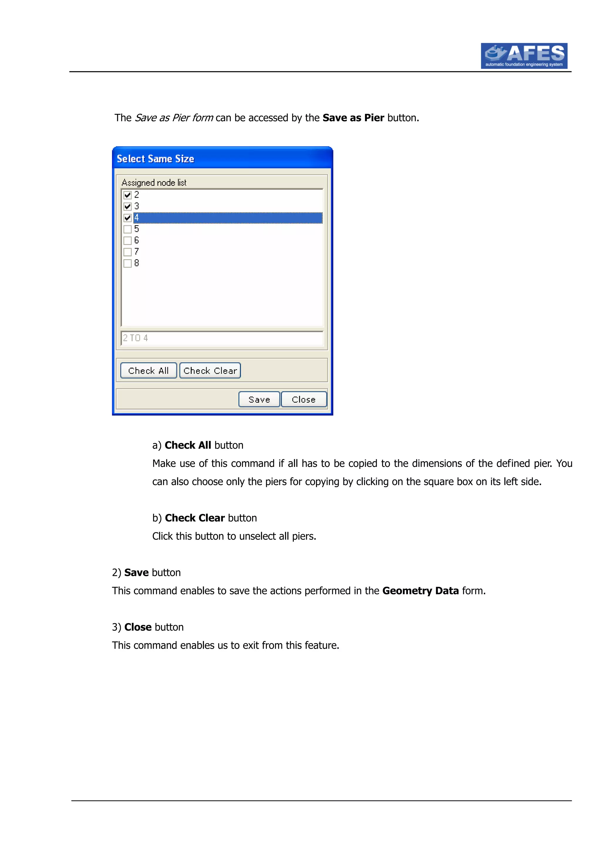 The Save as Pier form can be accessed by the Save as Pier button.
a) Check All button
Make use of this command if all has to be copied to the dimensions of the defined pier. You
can also choose only the piers for copying by clicking on the square box on its left side.
b) Check Clear button
Click this button to unselect all piers.
2) Save button
This command enables to save the actions performed in the Geometry Data form.
3) Close button
This command enables us to exit from this feature.
 