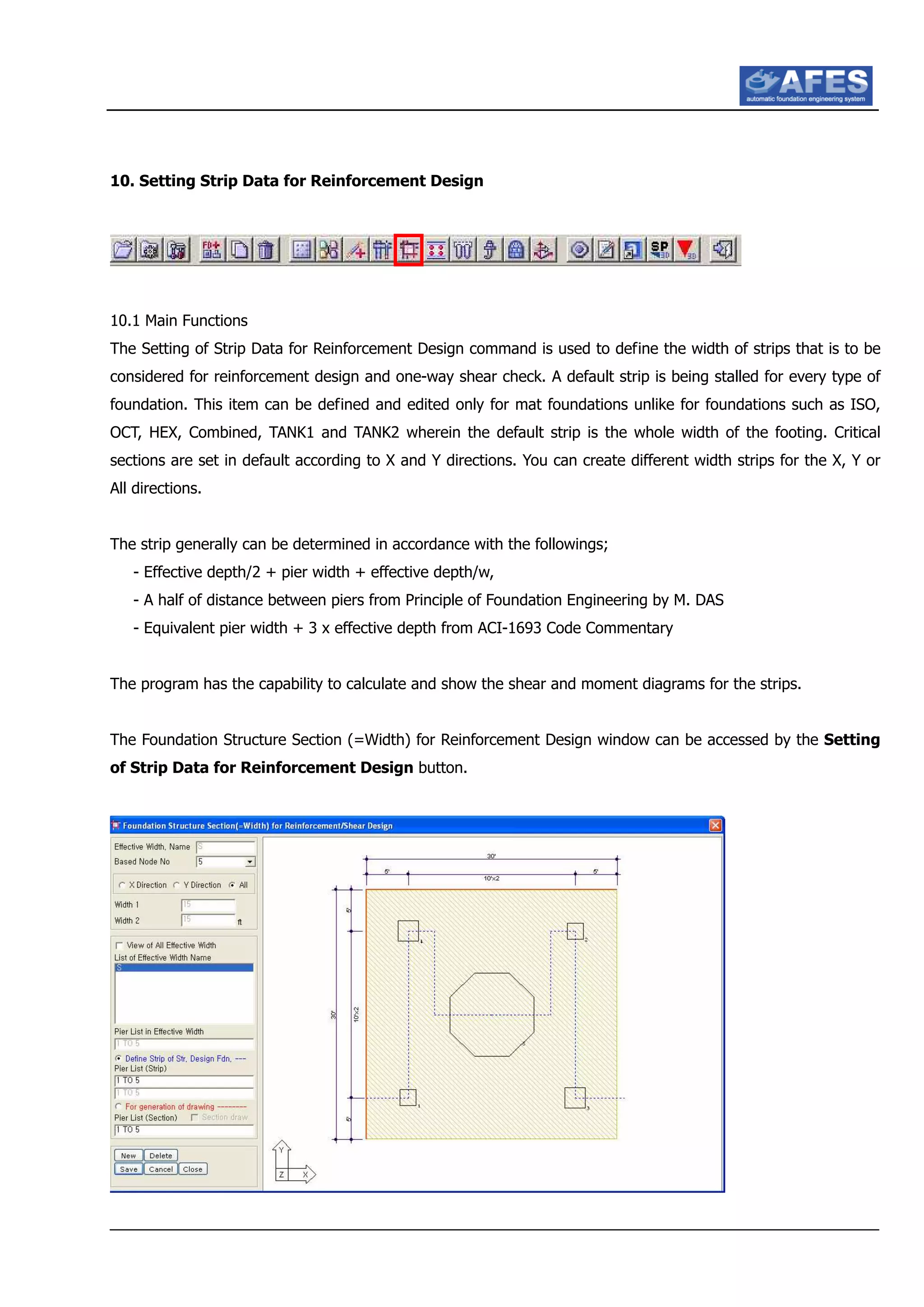 10. Setting Strip Data for Reinforcement Design
10.1 Main Functions
The Setting of Strip Data for Reinforcement Design command is used to define the width of strips that is to be
considered for reinforcement design and one-way shear check. A default strip is being stalled for every type of
foundation. This item can be defined and edited only for mat foundations unlike for foundations such as ISO,
OCT, HEX, Combined, TANK1 and TANK2 wherein the default strip is the whole width of the footing. Critical
sections are set in default according to X and Y directions. You can create different width strips for the X, Y or
All directions.
The strip generally can be determined in accordance with the followings;
- Effective depth/2 + pier width + effective depth/w,
- A half of distance between piers from Principle of Foundation Engineering by M. DAS
- Equivalent pier width + 3 x effective depth from ACI-1693 Code Commentary
The program has the capability to calculate and show the shear and moment diagrams for the strips.
The Foundation Structure Section (=Width) for Reinforcement Design window can be accessed by the Setting
of Strip Data for Reinforcement Design button.
 