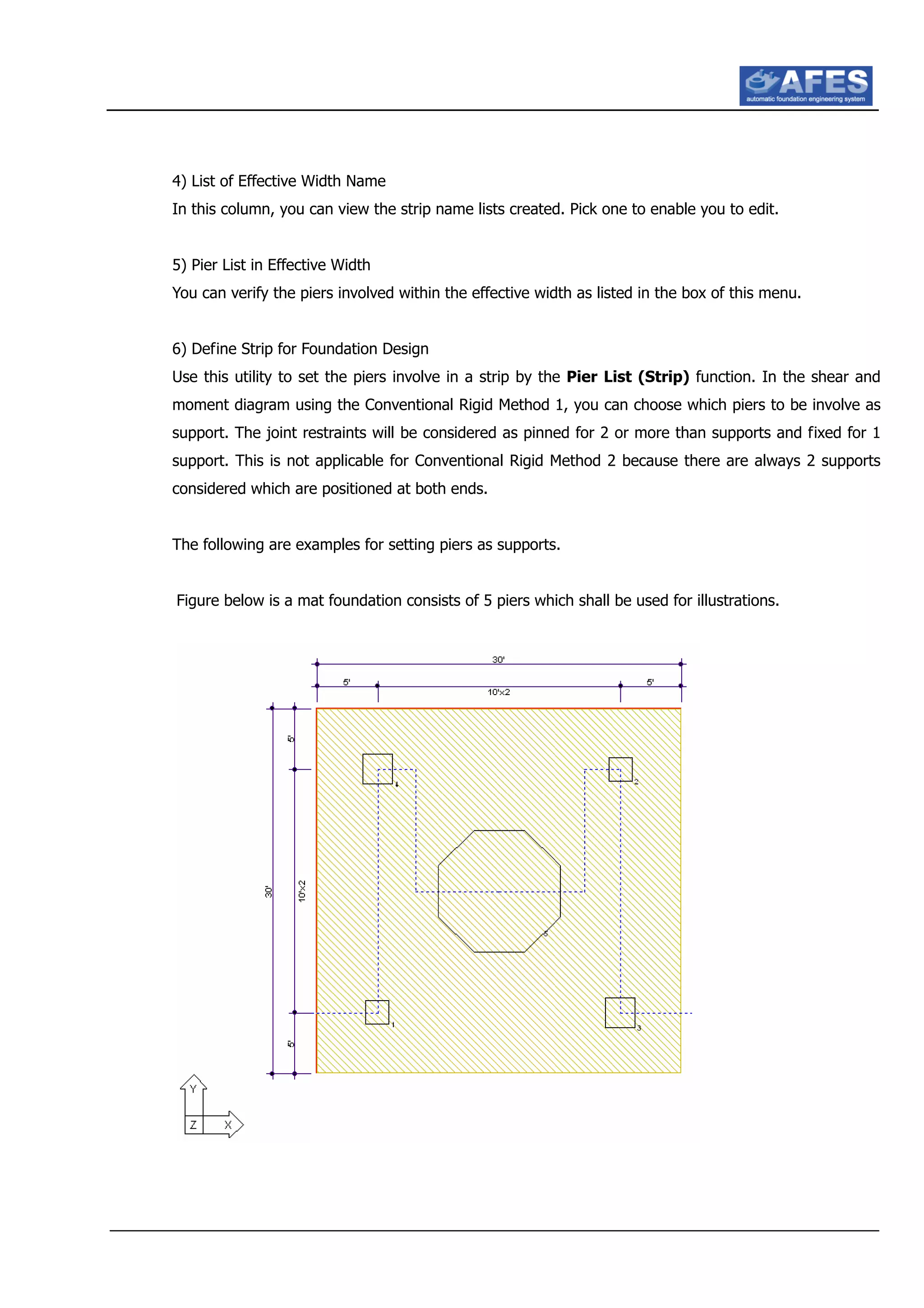 4) List of Effective Width Name
In this column, you can view the strip name lists created. Pick one to enable you to edit.
5) Pier List in Effective Width
You can verify the piers involved within the effective width as listed in the box of this menu.
6) Define Strip for Foundation Design
Use this utility to set the piers involve in a strip by the Pier List (Strip) function. In the shear and
moment diagram using the Conventional Rigid Method 1, you can choose which piers to be involve as
support. The joint restraints will be considered as pinned for 2 or more than supports and fixed for 1
support. This is not applicable for Conventional Rigid Method 2 because there are always 2 supports
considered which are positioned at both ends.
The following are examples for setting piers as supports.
Figure below is a mat foundation consists of 5 piers which shall be used for illustrations.
 