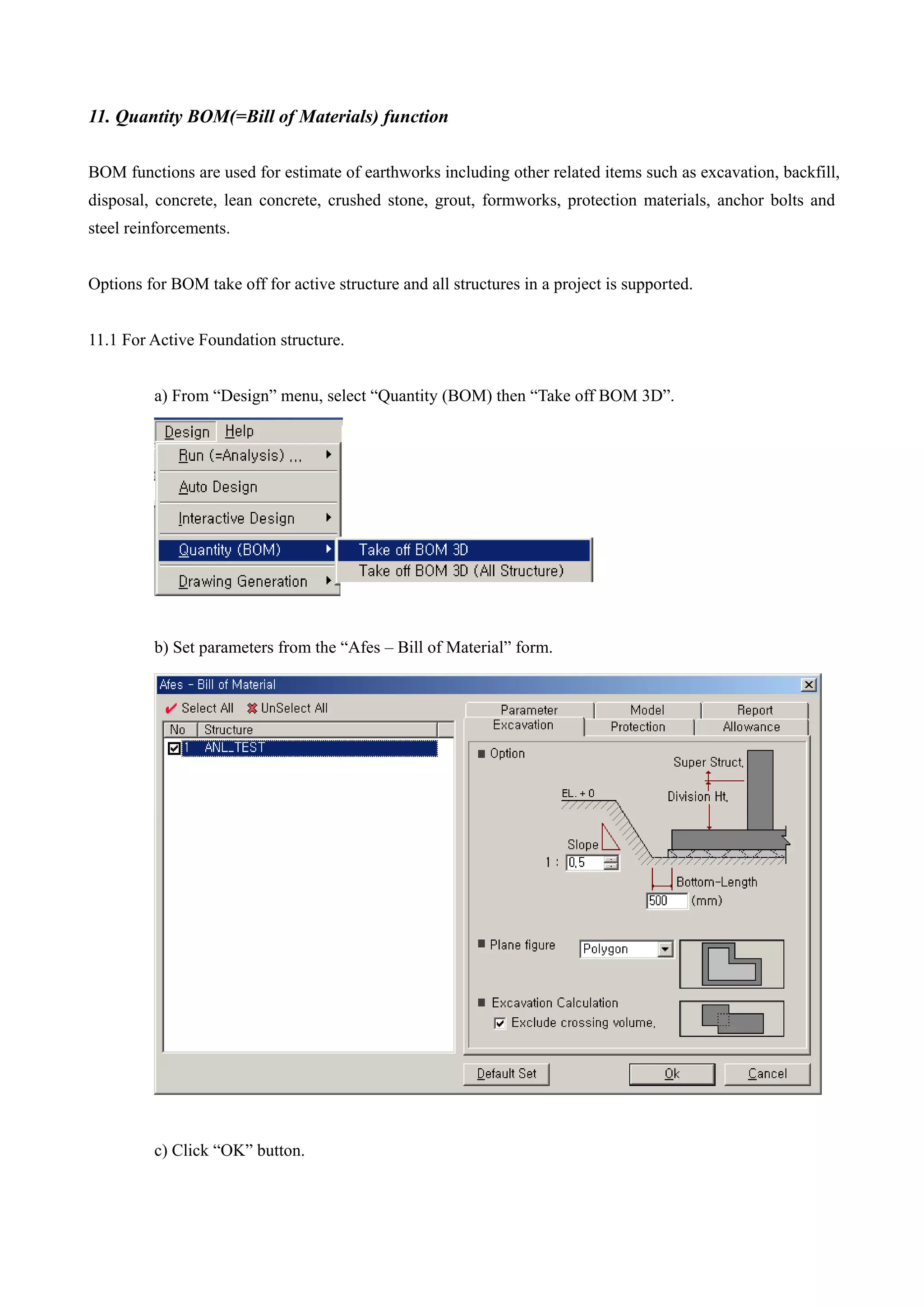 11. Quantity BOM(=Bill of Materials) function
BOM functions are used for estimate of earthworks including other related items such as excavation, backfill,
disposal, concrete, lean concrete, crushed stone, grout, formworks, protection materials, anchor bolts and
steel reinforcements.
Options for BOM take off for active structure and all structures in a project is supported.
11.1 For Active Foundation structure.
a) From “Design” menu, select “Quantity (BOM) then “Take off BOM 3D”.
b) Set parameters from the “Afes – Bill of Material” form.
c) Click “OK” button.
 
