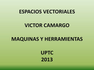 ESPACIOS VECTORIALES
VICTOR CAMARGO
MAQUINAS Y HERRAMIENTAS
UPTC
2013
 