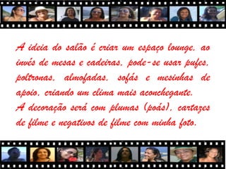 A ideia do salão é criar um espaço lounge, ao
invés de mesas e cadeiras, pode-se usar pufes,
poltronas, almofadas, sofás e mesinhas de
apoio, criando um clima mais aconchegante.
A decoração será com plumas (poás), cartazes
de filme e negativos de filme com minha foto.
 