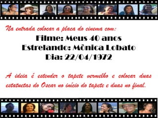 Na entrada colocar a placa do cinema com:
          Filme: Meus 40 anos
     Estrelando: Mônica Lobato
               Dia: 22/04/1972

A ideia é estender o tapete vermelho e colocar duas
estatuetas do Oscar no início do tapete e duas no final.
 
