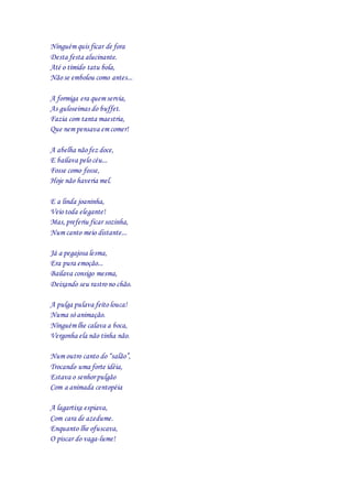 Ninguém quis ficar de fora
Desta festa alucinante.
Até o tímido tatu bola,
Não se embolou como antes...
A formiga era quem servia,
As guloseimas do buffet.
Fazia com tanta maestria,
Que nem pensava em comer!
A abelha não fez doce,
E bailava pelo céu...
Fosse como fosse,
Hoje não haveria mel.
E a linda joaninha,
Veio toda elegante!
Mas, preferiu ficar sozinha,
Num canto meio distante...
Já a pegajosa lesma,
Era pura emoção...
Bailava consigo mesma,
Deixando seu rastro no chão.
A pulga pulava feito louca!
Numa só animação.
Ninguém lhe calava a boca,
Vergonha ela não tinha não.
Num outro canto do “salão”,
Trocando uma forte idéia,
Estava o senhorpulgão
Com a animada centopéia
A lagartixa espiava,
Com cara de azedume.
Enquanto lhe ofuscava,
O piscar do vaga-lume!
 