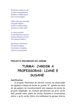 De repente escondeu-se o sol...
E ouviu-se um grande grito!
Recolheu-se o lépido caracol.
Era a voz do mosquito:
“Olha a chuva que vem vindo!”
Foi aquela confusão.
Acabou-se o baile tão lindo,
Esvaziou-se o nobre salão!
E a chuva veio forte!
E cada bicho foi pra sua toca.
Só quem achou que teve sorte,
Foi a dançante minhoca!
Que dançou a tarde inteira,
No meio do temporal...
Essa história é verdadeira,
Aconteceu no meu quintal
PROJETO: BICHINHOS DO JARDIM
TURMA: JARDIM A
PROFESSORAS: LIANE E
SUSANE
Justificativa:
O projeto “Bichinhos do Jardim” brotou da observação
de algumas crianças da turma do jardim “A”, quando em meio
de um passeio de reconhecimento dos espaços da escola do
projeto adaptação, as crianças perceberam um grilo verde
bem grande numa janela da escola. Paramos e conversamos
sobre o grilo verde. Outro dia estávamos no parque interno
 