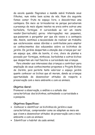 da escola quando flagramos a mamãe sabiá tratando seus
filhotes, num ninho bem acima de nós. Num dia seguinte
fomos comer fruta no espaço livre, e descobrimos uma
centopeia. Em meio as brincadeiras no parque perceberam
a presença de mais alguns insetos na areia entre outros uma
borboleta, formigas. A curiosidade ao ver um inseto
voador (borrachudo) gerou interrogações nos pequenos,
que passaram a perguntar por que ele voava e a centopeia
não. Assim, sentimos a necessidade de realizar um trabalho
que esclarecesse essas dúvidas e contribuísse para ampliar
os conhecimentos dos educandos sobre os bichinhos do
jardim. Os jardins despertam a atenção das crianças por ser
um espaço que, além de bonito, é vivo, cheio de plantas e
povoado por formigas, minhocas, borboletas e outros bichos
que despertam um real fascínio e curiosidade nas crianças.
Para atender aos interesses das crianças e contribuir para
ampliação de seus conhecimentos propomos o Projeto Bichos
de Jardim, pois permite tanto valorizar o espaço jardim
quanto conhecer os bichos que ali moram, dando as crianças
oportunidade de desenvolver atitudes de respeito e
preservação com o meio ambiente e com os animais.
Objetivo Geral:
Promover a observação, a análise e o estudo das
características dos bichinhos, estimulando a curiosidade e
a pesquisa.
Objetivos Específicos:
 Conhecer e identificar os bichinhos do jardim e suas
características, compreender como se adaptam ao meio em
que vivem e desenvolver atitudes de preservação com o meio
ambiente e com os animais;
 Identificar o habitat de cada animal;
 