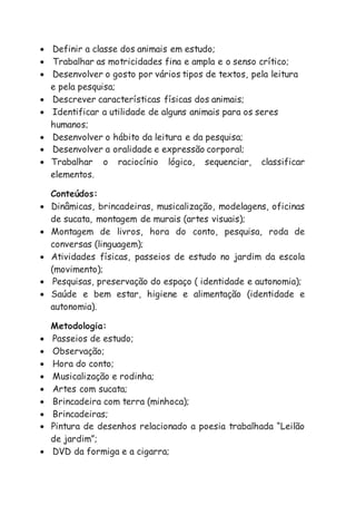  Definir a classe dos animais em estudo;
 Trabalhar as motricidades fina e ampla e o senso crítico;
 Desenvolver o gosto por vários tipos de textos, pela leitura
e pela pesquisa;
 Descrever características físicas dos animais;
 Identificar a utilidade de alguns animais para os seres
humanos;
 Desenvolver o hábito da leitura e da pesquisa;
 Desenvolver a oralidade e expressão corporal;
 Trabalhar o raciocínio lógico, sequenciar, classificar
elementos.
Conteúdos:
 Dinâmicas, brincadeiras, musicalização, modelagens, oficinas
de sucata, montagem de murais (artes visuais);
 Montagem de livros, hora do conto, pesquisa, roda de
conversas (linguagem);
 Atividades físicas, passeios de estudo no jardim da escola
(movimento);
 Pesquisas, preservação do espaço ( identidade e autonomia);
 Saúde e bem estar, higiene e alimentação (identidade e
autonomia).
Metodologia:
 Passeios de estudo;
 Observação;
 Hora do conto;
 Musicalização e rodinha;
 Artes com sucata;
 Brincadeira com terra (minhoca);
 Brincadeiras;
 Pintura de desenhos relacionado a poesia trabalhada “Leilão
de jardim”;
 DVD da formiga e a cigarra;
 