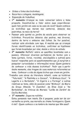  Slides e fotos dos bichinhos;
 Recortes e colagens, modelagens;
 Exposição de trabalhos;
 1º momento: Crianças na roda: conversar sobre o tema
proposto. Incentivá-las a falar sobre suas experiências:
quem tem jardim em casa ou na casa da vovó? Quem conhece
os bichinhos que moram nos canteiros, debaixo das
pedrinhas, no meio da terra?
 Passear pelo quintal ou jardim da escola para observar os
bichinhos. Procurá-los debaixo das pedras, nas árvores,
dentro da terra e embaixo das folhas. Se for possível,
realizar esta atividade com lupa. À medida que as crianças
forem identificando os bichinhos, confirmar as hipóteses
que foram levantadas por elas, desde o início do estudo.
 2º momento: Refletir sobre as questões levantadas com o
passeio. Oferecer diversos portadores de textos com o
tema (jornais, livros, revistas, enciclopédia e outros) para
buscar respostas para os questionamentos que já surgiram e
pesquisar curiosidades e informações novas. Quem gostaria
de conhecer a vida desses bichinhos? Pedir que a partir
deste momento, eles tragam de casa materiais referentes ao
tema. Conhecer a vida de alguns bichos que vivem em jardim.
Trabalho com obras da literatura infantil, como as histórias
“Tatu-bola”, “A Plantinha e o Caracol”, “A Minhoca Coca”, “A
Lagarta e a Borboleta”, “A Cigarra e a Formiga” e outras
relativas ao tema, além de poesias como “Minhoca”, de Maria
da Graça Almeida “A Joaninha”, de Elias José e “As
Borboletas”, de Vinícius de Moraes; “Leilão de Jardim” de
Cecília Meireles.
 3º momento: Jogos na rodinha:
Estou pensando num inseto. Ele é pequeno, pode ser de cor
vermelha ou preta, sua moradia se chama formigueiro. Quem
é ele? Quem conhece e se lembra de insetos que têm asas?
 